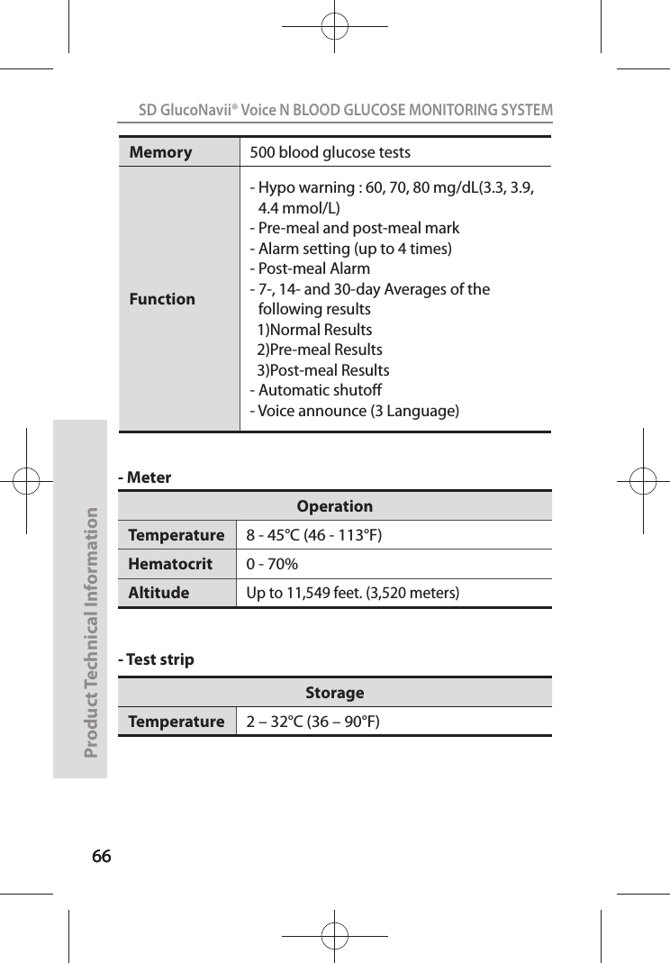 666666SD GlucoNavii® Voice N BLOOD GLUCOSE MONITORING SYSTEMProduct Technical Information66- Meter- Test strip OperationTemperature 8 - 45°C (46 - 113°F)Hematocrit 0 - 70%AltitudeUp to 11,549 feet. (3,520 meters) StorageTemperature 2 – 32°C (36 – 90°F)Memory 500 blood glucose tests Function-  Hypo warning : 60, 70, 80 mg/dL(3.3, 3.9, 4.4 mmol/L)- Pre-meal and post-meal mark- Alarm setting (up to 4 times)- Post-meal Alarm-  7-, 14- and 30-day Averages of the following results  1)Normal Results  2)Pre-meal Results  3)Post-meal Results- Automatic shuto- Voice announce (3 Language)