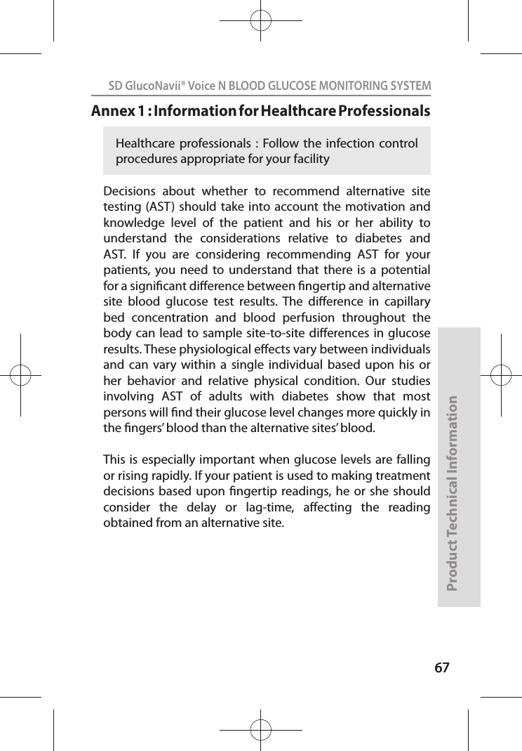 676767SD GlucoNavii® Voice N BLOOD GLUCOSE MONITORING SYSTEMProduct Technical Information67Annex 1 : Information for Healthcare Professionals Decisions  about  whether  to  recommend  alternative  site testing (AST)  should take  into account the motivation and knowledge  level  of  the  patient  and  his  or  her  ability  to understand  the  considerations  relative  to  diabetes  and AST.  If  you  are  considering  recommending  AST  for  your patients, you  need  to  understand  that  there  is  a  potential for a signicant dierence between ngertip and alternative site  blood  glucose  test  results.  The  dierence  in  capillary bed  concentration  and  blood  perfusion  throughout  the body can lead  to  sample  site-to-site dierences in glucose results. These physiological eects vary between individuals and  can  vary  within  a  single  individual  based  upon  his  or her  behavior  and  relative  physical  condition.  Our  studies involving  AST  of  adults  with  diabetes  show  that  most persons will nd their glucose level changes more quickly in the ngers’ blood than the alternative sites’ blood. This is  especially  important when glucose levels are falling or rising rapidly. If your patient is used to making treatment decisions based  upon  ngertip  readings, he  or  she  should consider  the  delay  or  lag-time,  aecting  the  reading obtained from an alternative site.Healthcare professionals :  Follow the  infection  control procedures appropriate for your facility