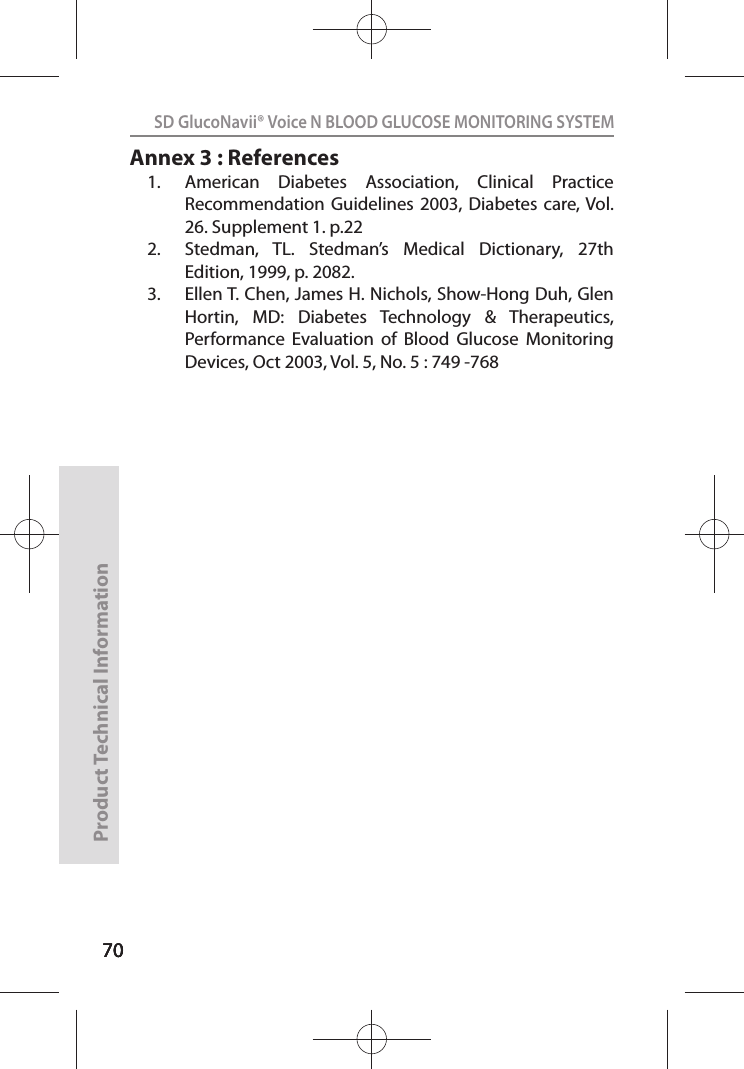 707070SD GlucoNavii® Voice N BLOOD GLUCOSE MONITORING SYSTEMProduct Technical Information70Annex 3 : References1.  American  Diabetes  Association,  Clinical  Practice Recommendation Guidelines  2003,  Diabetes care, Vol. 26. Supplement 1. p.22 2.  Stedman,  TL.  Stedman’s  Medical  Dictionary,  27th Edition, 1999, p. 2082. 3.  Ellen T. Chen, James H. Nichols, Show-Hong Duh, Glen Hortin,  MD:  Diabetes  Technology  &amp;  Therapeutics, Performance  Evaluation  of  Blood  Glucose  Monitoring Devices, Oct 2003, Vol. 5, No. 5 : 749 -768