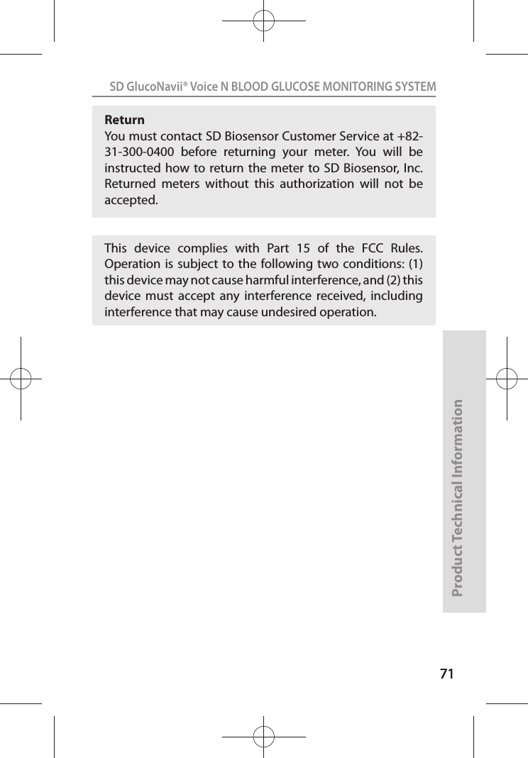 717171SD GlucoNavii® Voice N BLOOD GLUCOSE MONITORING SYSTEMProduct Technical Information71Return You must contact SD Biosensor Customer Service at +82-31-300-0400  before  returning  your  meter.  You  will  be instructed how to return the  meter to SD Biosensor, Inc. Returned  meters  without  this  authorization  will  not  be accepted.This  device  complies  with  Part  15  of  the  FCC  Rules. Operation is subject  to the following two conditions: (1) this device may not cause harmful interference, and (2) this device  must  accept  any  interference  received,  including interference that may cause undesired operation.