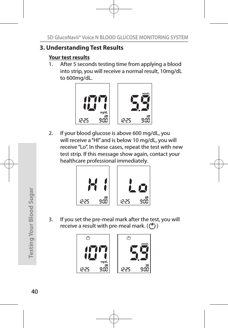 40SD GlucoNavii® Voice N BLOOD GLUCOSE MONITORING SYSTEMTesting Your Blood Sugar 403. Understanding Test ResultsYour test results1.  After 5 seconds testing time from applying a blood into strip, you will receive a normal result, 10mg/dL to 600mg/dL.2.  If your blood glucose is above 600 mg/dL, you will receive a “HI” and is below 10 mg/dL, you will receive “Lo”. In these cases, repeat the test with new test strip. If this message show again, contact your healthcare professional immediately. 3.  If you set the pre-meal mark after the test, you will receive a result with pre-meal mark. (       ) 