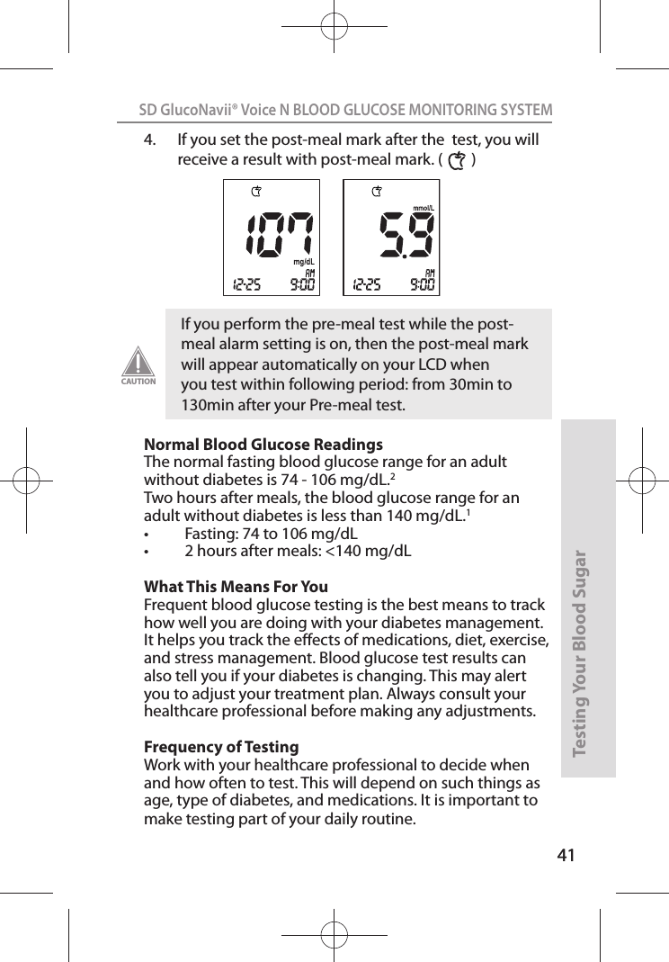 41SD GlucoNavii® Voice N BLOOD GLUCOSE MONITORING SYSTEMTesting Your Blood Sugar 414.  If you set the post-meal mark after the  test, you will receive a result with post-meal mark. (        ) Normal Blood Glucose Readings The normal fasting blood glucose range for an adult without diabetes is 74 - 106 mg/dL.2 Two hours after meals, the blood glucose range for an adult without diabetes is less than 140 mg/dL.1 t &apos;BTUJOHUPNHE-t IPVSTBGUFSNFBMTNHE-What This Means For You Frequent blood glucose testing is the best means to track how well you are doing with your diabetes management. It helps you track the eects of medications, diet, exercise, and stress management. Blood glucose test results can also tell you if your diabetes is changing. This may alert you to adjust your treatment plan. Always consult your healthcare professional before making any adjustments. Frequency of Testing Work with your healthcare professional to decide when and how often to test. This will depend on such things as age, type of diabetes, and medications. It is important to make testing part of your daily routine. If you perform the pre-meal test while the post-meal alarm setting is on, then the post-meal mark will appear automatically on your LCD when you test within following period: from 30min to 130min after your Pre-meal test. CAUTION