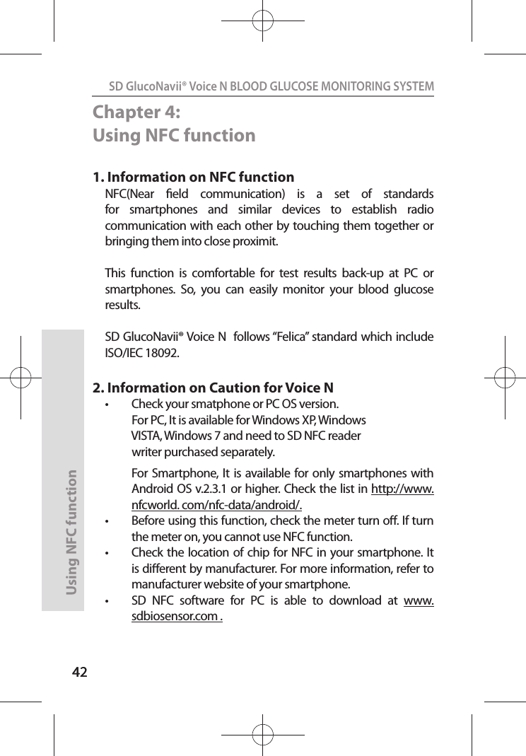 4242SD GlucoNavii® Voice N BLOOD GLUCOSE MONITORING SYSTEMUsing NFC function 42Chapter 4: Using NFC function1. Information on NFC functionNFC(Near  eld  communication)  is  a  set  of  standards for  smartphones  and  similar  devices  to  establish  radio communication with each other by touching them together or bringing them into close proximit.This  function  is  comfortable  for  test  results  back-up  at  PC  or smartphones.  So,  you  can  easily  monitor  your  blood  glucose results.SD GlucoNavii® Voice N  follows “Felica” standard which include ISO/IEC 18092.2. Information on Caution for Voice Nt Check your smatphone or PC OS version.            For PC, It is available for Windows XP, Windows                VISTA, Windows 7 and need to SD NFC reader             writer purchased separately.  For Smartphone, It  is available for only smartphones with Android OS v.2.3.1 or higher. Check the list in http://www. nfcworld. com/nfc-data/android/.t Before using this function, check the meter turn o. If turn the meter on, you cannot use NFC function.t Check the location of chip for NFC in your smartphone. It is dierent by manufacturer. For more information, refer to manufacturer website of your smartphone.t SD  NFC  software  for  PC  is  able  to  download  at  www.sdbiosensor.com . 