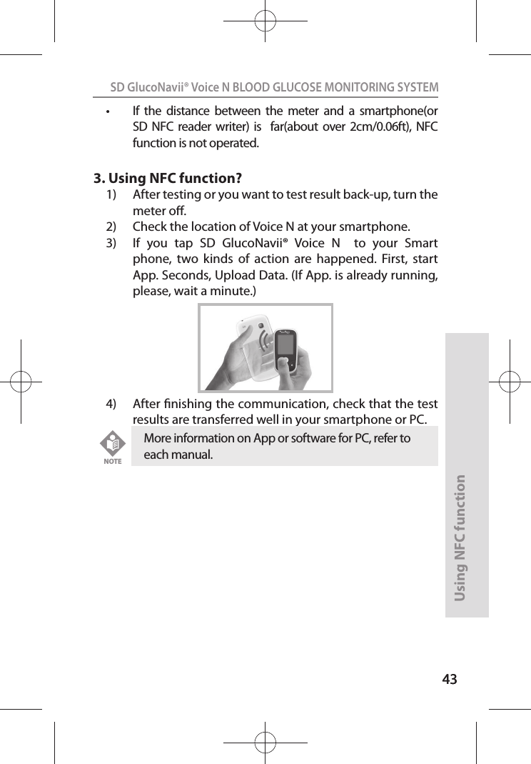 4343SD GlucoNavii® Voice N BLOOD GLUCOSE MONITORING SYSTEMUsing NFC function43t If  the  distance  between  the  meter  and  a  smartphone(or SD  NFC reader  writer)  is    far(about  over 2cm/0.06ft),  NFC function is not operated.3. Using NFC function?1)  After testing or you want to test result back-up, turn the meter o.2)  Check the location of Voice N at your smartphone.3)  If  you  tap  SD  GlucoNavii®  Voice  N    to  your  Smart phone,  two  kinds  of  action  are  happened.  First,  start App. Seconds, Upload Data. (If App. is already running, please, wait a minute.)4)  After nishing the communication, check that the test results are transferred well in your smartphone or PC.More information on App or software for PC, refer to each manual. NOTE