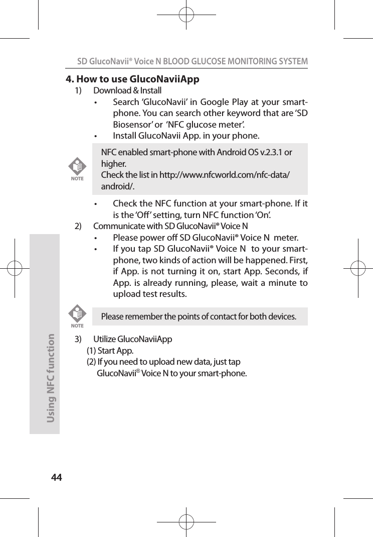 4444SD GlucoNavii® Voice N BLOOD GLUCOSE MONITORING SYSTEMUsing NFC function 444. How to use GlucoNaviiApp1)  Download &amp; Installt Search ‘GlucoNavii’ in  Google Play at  your smart-phone. You can search other keyword that are ‘SD Biosensor’ or  ‘NFC glucose meter’.t Install GlucoNavii App. in your phone.t Check the NFC function at your smart-phone. If it is the ‘O’ setting, turn NFC function ‘On’.2)  Communicate with SD GlucoNavii® Voice N t Please power o SD GlucoNavii® Voice N  meter. t If you tap SD GlucoNavii® Voice N  to your smart-phone, two kinds of action will be happened. First, if App. is  not turning it  on, start App. Seconds, if App. is  already running, please, wait a  minute to upload test results. 3)  Utilize GlucoNaviiApp       (1) Start App.       (2) If you need to upload new data, just tap              GlucoNavii® Voice N to your smart-phone.Please remember the points of contact for both devices.NOTENFC enabled smart-phone with Android OS v.2.3.1 or higher. Check the list in http://www.nfcworld.com/nfc-data/ android/. NOTE