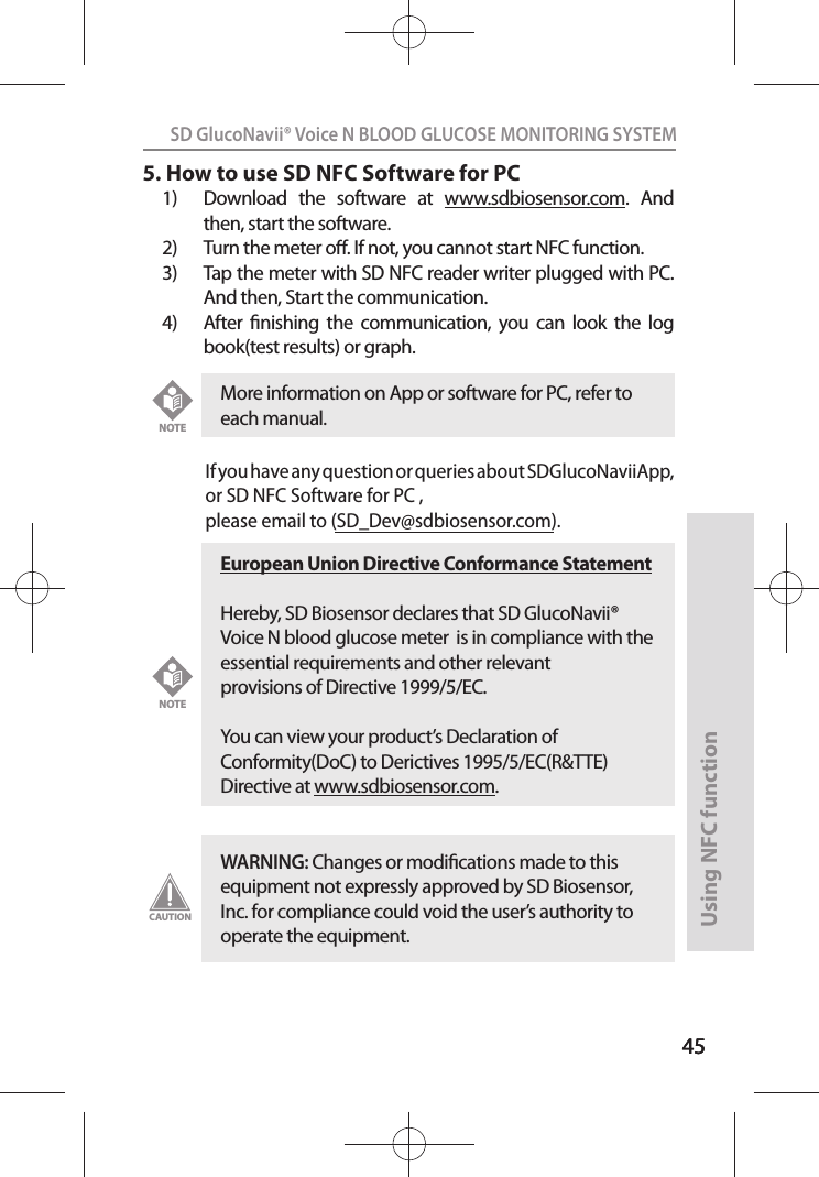 4545SD GlucoNavii® Voice N BLOOD GLUCOSE MONITORING SYSTEMUsing NFC function455. How to use SD NFC Software for PC1)  Download  the  software  at  www.sdbiosensor.com.  And then, start the software.2)  Turn the meter o. If not, you cannot start NFC function.3)  Tap the meter with SD NFC reader writer plugged with PC. And then, Start the communication.4)  After  nishing  the  communication,  you  can  look  the  log book(test results) or graph.If you have any question or queries about SDGlucoNaviiApp, or SD NFC Software for PC ,please email to (SD_Dev@sdbiosensor.com). More information on App or software for PC, refer to each manual. NOTEEuropean Union Directive Conformance StatementHereby, SD Biosensor declares that SD GlucoNavii® Voice N blood glucose meter  is in compliance with the essential requirements and other relevant provisions of Directive 1999/5/EC.  You can view your product’s Declaration of Conformity(DoC) to Derictives 1995/5/EC(R&amp;TTE) Directive at www.sdbiosensor.com.NOTEWARNING: Changes or modications made to this equipment not expressly approved by SD Biosensor, Inc. for compliance could void the user’s authority to operate the equipment.CAUTION