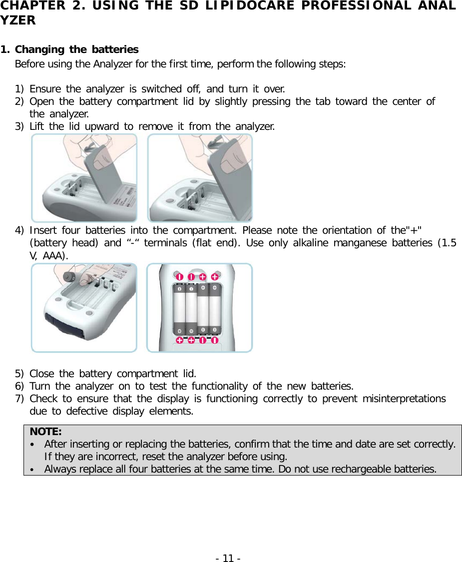   CHAPTER 2. USING THE SD LIPIDOCARE PROFESSIONAL ANALYZER  1. Changing the batteries Before using the Analyzer for the first time, perform the following steps:  1) Ensure the analyzer is switched off,  and turn it over. 2) Open the battery compartment lid by slightly pressing the tab toward the center of   the analyzer. 3) Lift the lid upward to remove it from the analyzer.  4) Insert four batteries into the compartment. Please note the orientation of the&quot;+&quot;  (battery head) and “-“  terminals (flat end). Use only alkaline manganese batteries (1.5 V, AAA).   5) Close the battery compartment lid. 6) Turn the analyzer on to test the functionality of the new batteries. 7) Check  to ensure that the display is functioning correctly to prevent misinterpretations  due to defective display elements.  NOTE:   • After inserting or replacing the batteries, confirm that the time and date are set correctly. If they are incorrect, reset the analyzer before using. • Always replace all four batteries at the same time. Do not use rechargeable batteries.  - 11 -   