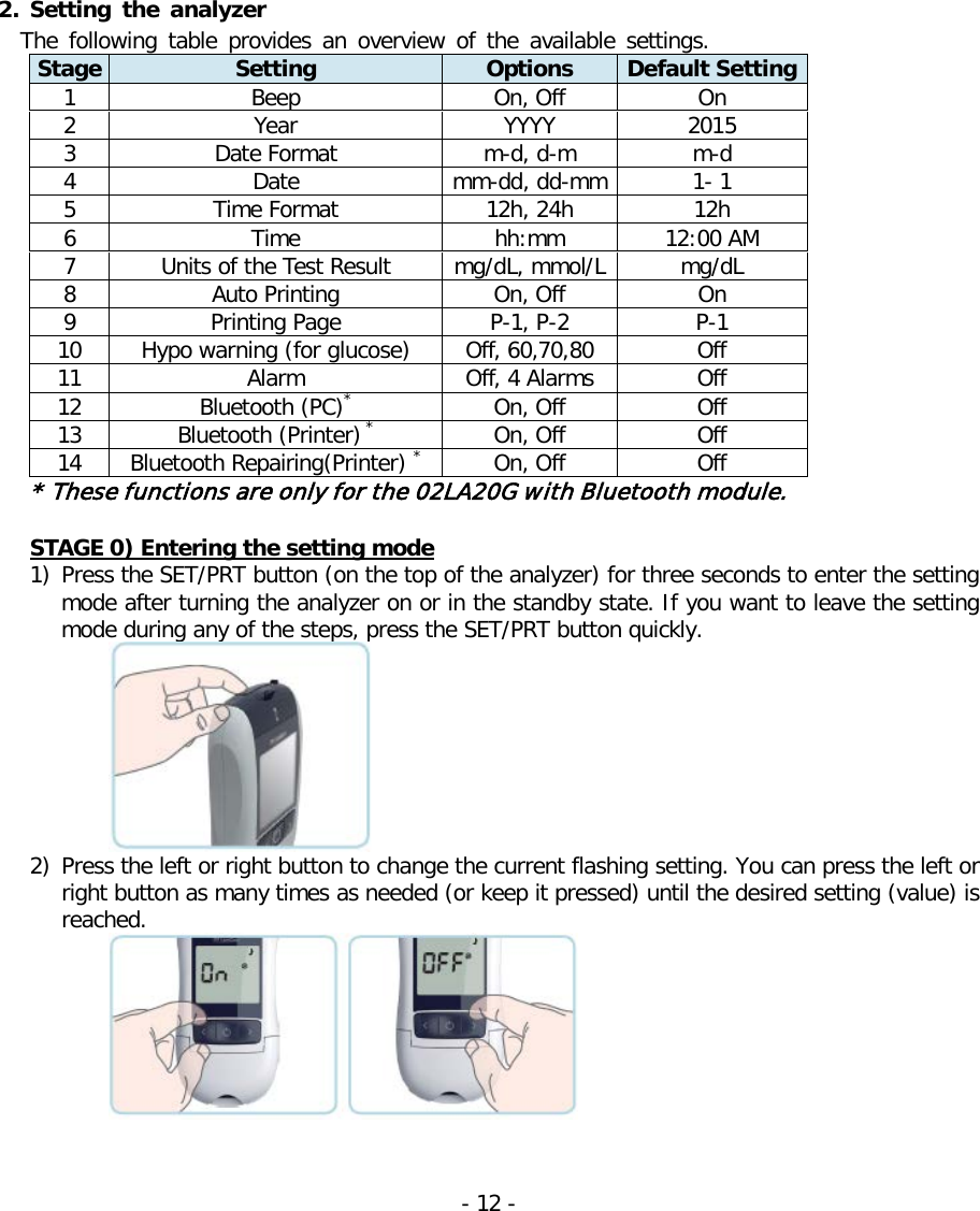    2. Setting the analyzer The following table provides an overview of the available settings. Stage Setting Options Default Setting 1 Beep On, Off On 2 Year YYYY 2015 3 Date Format m-d, d-m m-d 4 Date mm-dd, dd-mm 1- 1 5 Time Format 12h, 24h 12h 6 Time hh:mm 12:00 AM 7 Units of the Test Result mg/dL, mmol/L mg/dL 8 Auto Printing On, Off On 9 Printing Page P-1, P-2 P-1 10 Hypo warning (for glucose) Off, 60,70,80 Off 11 Alarm Off, 4 Alarms Off 12 Bluetooth (PC)* On, Off Off 13 Bluetooth (Printer) * On, Off Off 14 Bluetooth Repairing(Printer) * On, Off Off * These functions are only for the 02LA20G with Bluetooth module.  STAGE 0) Entering the setting mode 1) Press the SET/PRT button (on the top of the analyzer) for three seconds to enter the setting mode after turning the analyzer on or in the standby state. If you want to leave the setting mode during any of the steps, press the SET/PRT button quickly.  2) Press the left or right button to change the current flashing setting. You can press the left or right button as many times as needed (or keep it pressed) until the desired setting (value) is reached.    - 12 -   