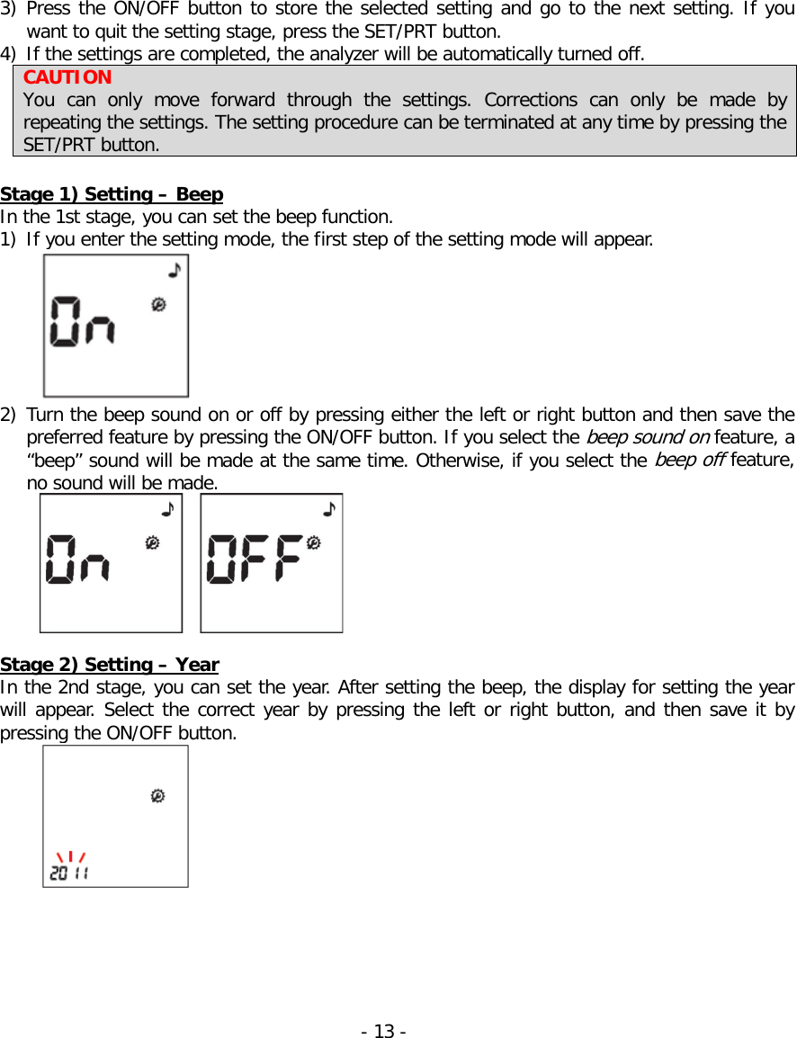  3) Press the ON/OFF button to store the selected setting and go to the next setting. If you want to quit the setting stage, press the SET/PRT button. 4) If the settings are completed, the analyzer will be automatically turned off. CAUTION You can only move forward through the settings. Corrections can only be made by repeating the settings. The setting procedure can be terminated at any time by pressing the SET/PRT button.  Stage 1) Setting – Beep In the 1st stage, you can set the beep function. 1) If you enter the setting mode, the first step of the setting mode will appear.  2) Turn the beep sound on or off by pressing either the left or right button and then save the preferred feature by pressing the ON/OFF button. If you select the beep sound on feature, a “beep” sound will be made at the same time. Otherwise, if you select the beep off feature, no sound will be made.   Stage 2) Setting – Year In the 2nd stage, you can set the year. After setting the beep, the display for setting the year will appear. Select the correct year by pressing the left or right button, and then save it by pressing the ON/OFF button.  - 13 -   