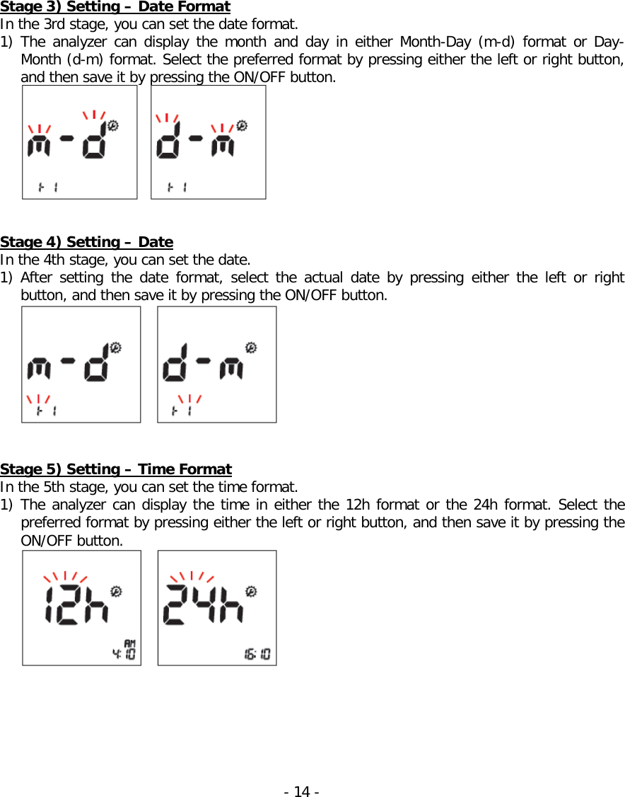   Stage 3) Setting – Date Format In the 3rd stage, you can set the date format. 1) The analyzer can display the  month and day in either Month-Day (m-d) format or Day-Month (d-m) format. Select the preferred format by pressing either the left or right button, and then save it by pressing the ON/OFF button.    Stage 4) Setting – Date In the 4th stage, you can set the date. 1) After setting the date  format,  select  the actual date by pressing either the left or right button, and then save it by pressing the ON/OFF button.    Stage 5) Setting – Time Format In the 5th stage, you can set the time format. 1) The analyzer can display the time in either the 12h format or the 24h format. Select the preferred format by pressing either the left or right button, and then save it by pressing the ON/OFF button.    - 14 -   