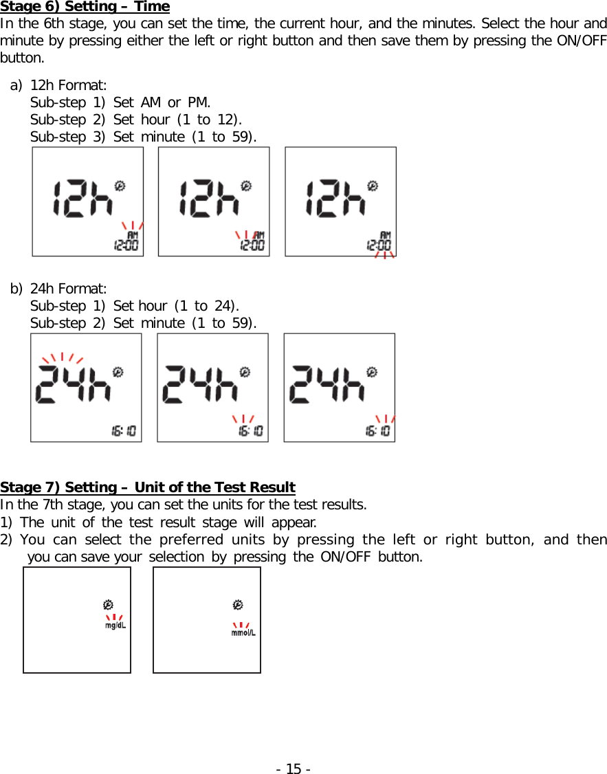   Stage 6) Setting – Time In the 6th stage, you can set the time, the current hour, and the minutes. Select the hour and minute by pressing either the left or right button and then save them by pressing the ON/OFF button.   a) 12h Format: Sub-step  1) Set AM or PM.  Sub-step  2) Set hour (1 to 12).  Sub-step  3) Set minute (1 to 59).   b) 24h Format:   Sub-step  1) Set hour (1 to 24).  Sub-step 2) Set minute (1 to 59).    Stage 7) Setting – Unit of the Test Result In the 7th stage, you can set the units for the test results. 1) The  unit of the test result stage  will appear. 2) You can select  the preferred units  by pressing the left or right button,  and then you can save your selection by pressing the ON/OFF button.    - 15 -   