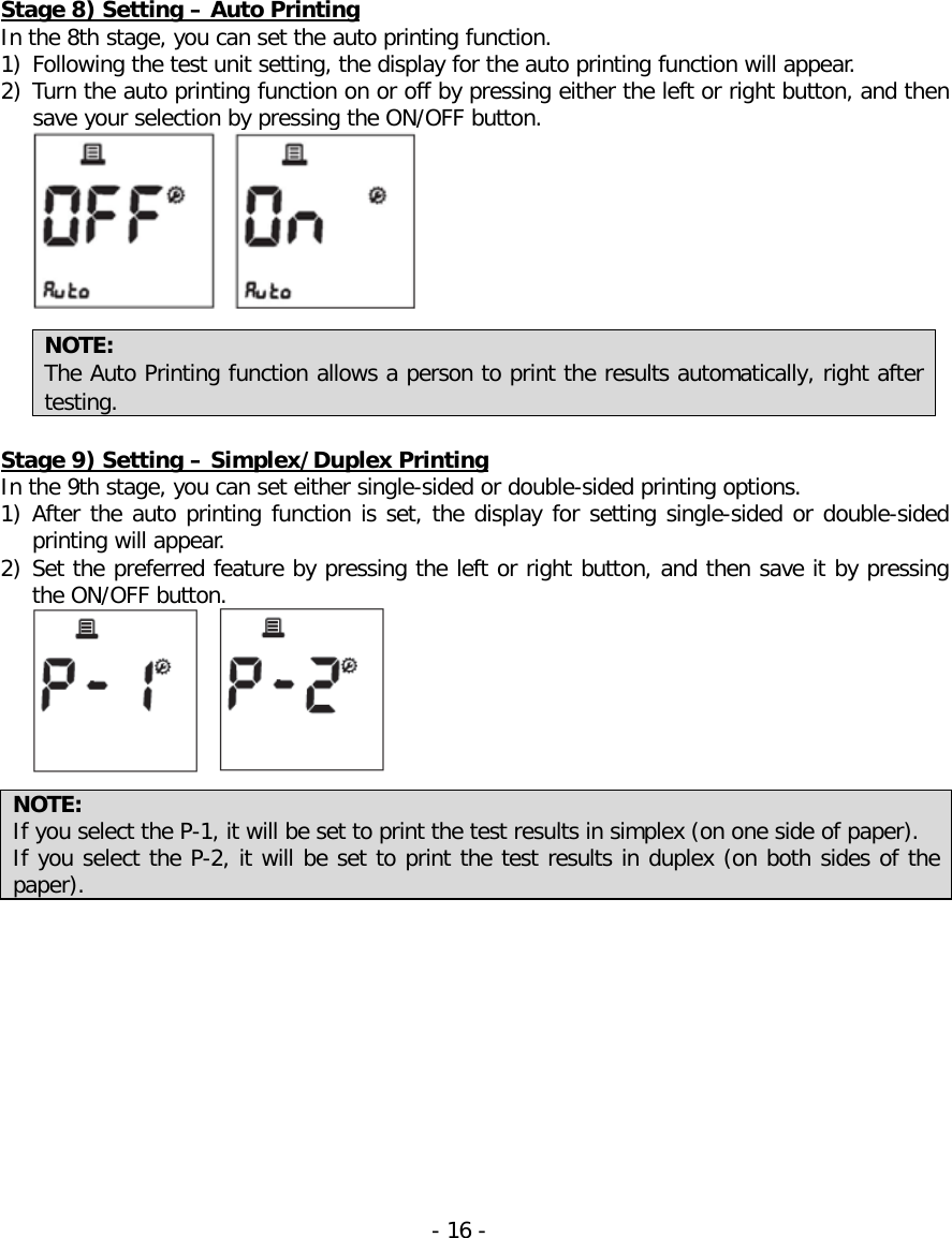  Stage 8) Setting – Auto Printing In the 8th stage, you can set the auto printing function. 1) Following the test unit setting, the display for the auto printing function will appear. 2) Turn the auto printing function on or off by pressing either the left or right button, and then save your selection by pressing the ON/OFF button.   NOTE: The Auto Printing function allows a person to print the results automatically, right after testing.  Stage 9) Setting – Simplex/Duplex Printing In the 9th stage, you can set either single-sided or double-sided printing options. 1) After the auto printing function is set, the display for setting single-sided or double-sided printing will appear. 2) Set the preferred feature by pressing the left or right button, and then save it by pressing the ON/OFF button.   NOTE: If you select the P-1, it will be set to print the test results in simplex (on one side of paper).   If you select the P-2, it will be set to print the test results in duplex (on both sides of the paper).    - 16 -   