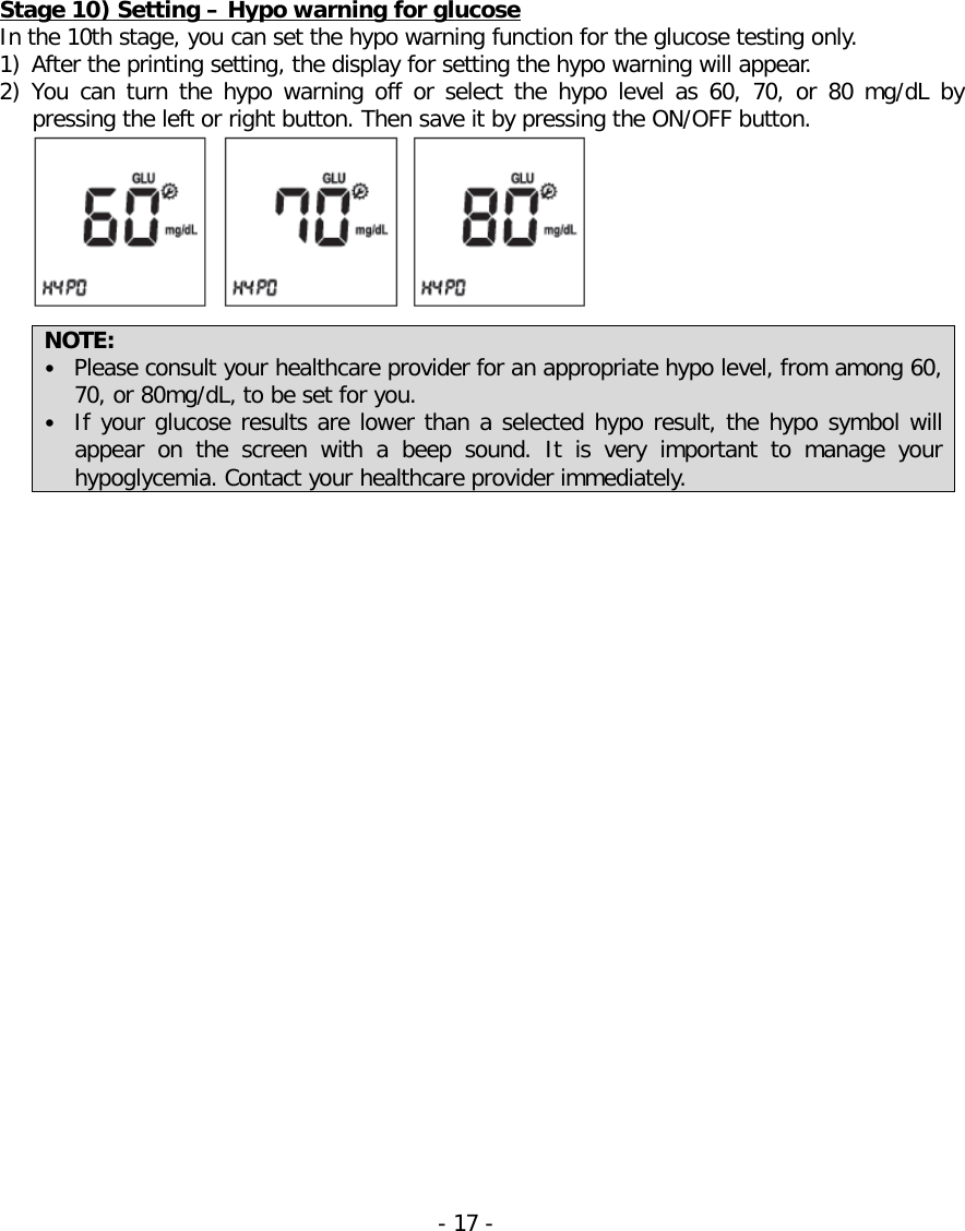   Stage 10) Setting – Hypo warning for glucose In the 10th stage, you can set the hypo warning function for the glucose testing only. 1) After the printing setting, the display for setting the hypo warning will appear. 2) You can turn  the  hypo  warning off or select the hypo level as  60, 70, or  80 mg/dL by pressing the left or right button. Then save it by pressing the ON/OFF button.   NOTE:   • Please consult your healthcare provider for an appropriate hypo level, from among 60, 70, or 80mg/dL, to be set for you.   • If your glucose results are lower than a selected hypo result, the hypo symbol will appear on the screen with a beep sound. It is very important to manage your hypoglycemia. Contact your healthcare provider immediately.   - 17 -   