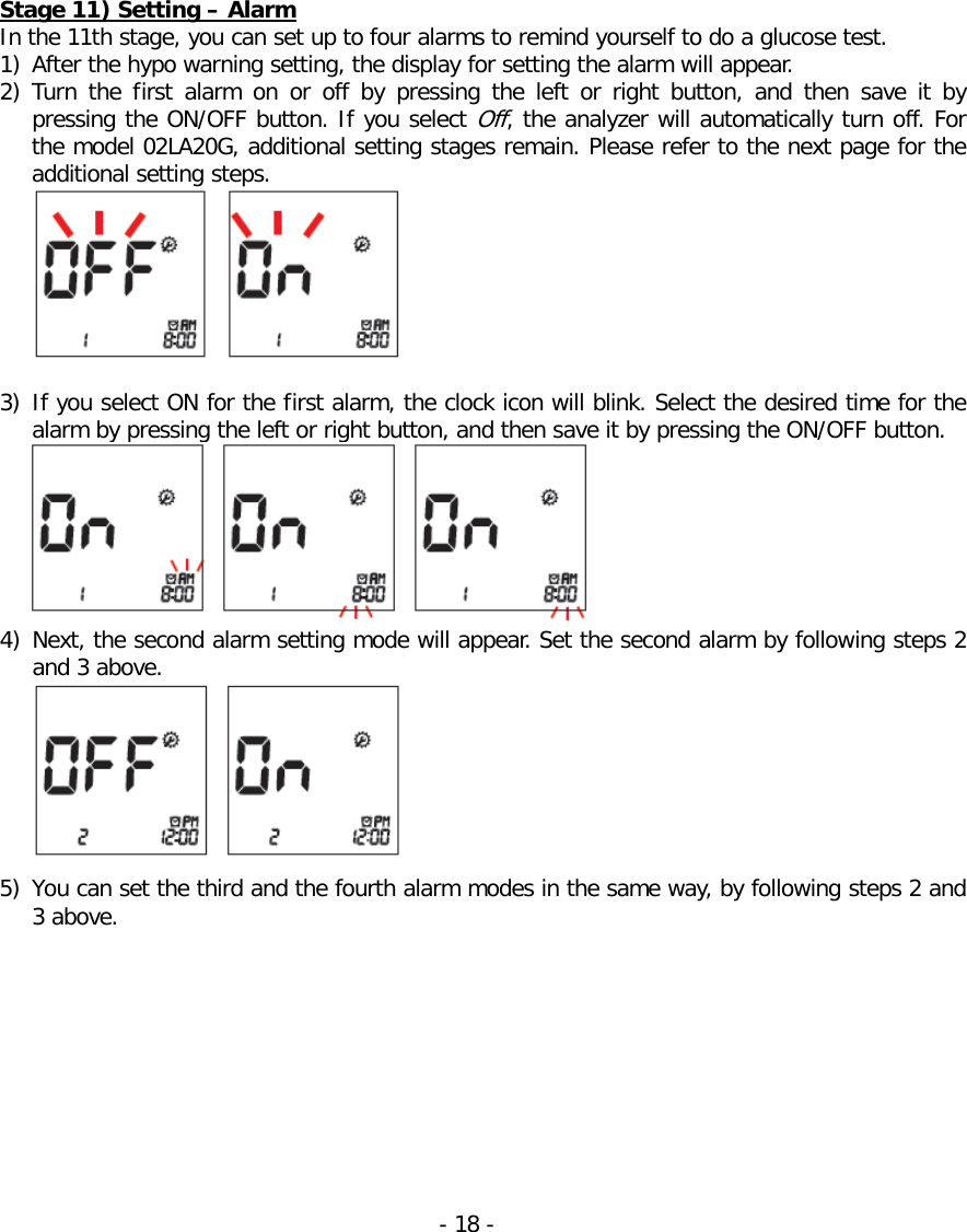   Stage 11) Setting – Alarm In the 11th stage, you can set up to four alarms to remind yourself to do a glucose test. 1) After the hypo warning setting, the display for setting the alarm will appear. 2) Turn  the first alarm on or off by pressing the left or right button,  and  then save it by pressing the ON/OFF button. If you select Off, the analyzer will automatically turn off. For the model 02LA20G, additional setting stages remain. Please refer to the next page for the additional setting steps.     3) If you select ON for the first alarm, the clock icon will blink. Select the desired time for the alarm by pressing the left or right button, and then save it by pressing the ON/OFF button.  4) Next, the second alarm setting mode will appear. Set the second alarm by following steps 2 and 3 above.     5) You can set the third and the fourth alarm modes in the same way, by following steps 2 and 3 above.  - 18 -   