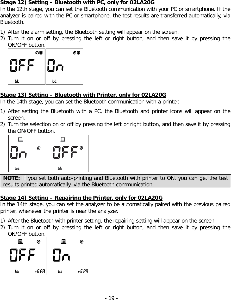  Stage 12) Setting – Bluetooth with PC, only for 02LA20G In the 12th stage, you can set the Bluetooth communication with your PC or smartphone. If the analyzer is paired with the PC or smartphone, the test results are transferred automatically, via Bluetooth.  1) After the alarm setting, the Bluetooth setting will appear on the screen. 2) Turn  it  on  or  off by pressing the left or right button,  and then save it by pressing the ON/OFF button.     Stage 13) Setting – Bluetooth with Printer, only for 02LA20G In the 14th stage, you can set the Bluetooth communication with a printer.    1) After setting the Bluetooth with a PC, the Bluetooth and printer icons will appear on the screen. 2) Turn the selection on or off by pressing the left or right button, and then save it by pressing the ON/OFF button.   NOTE: If you set both auto-printing and Bluetooth with printer to ON, you can get the test results printed automatically, via the Bluetooth communication.  Stage 14) Setting – Repairing the Printer, only for 02LA20G In the 14th stage, you can set the analyzer to be automatically paired with the previous paired printer, whenever the printer is near the analyzer.    1) After the Bluetooth with printer setting, the repairing setting will appear on the screen. 2) Turn  it  on  or  off  by pressing the left or right button,  and then save it by pressing the ON/OFF button.    - 19 -   