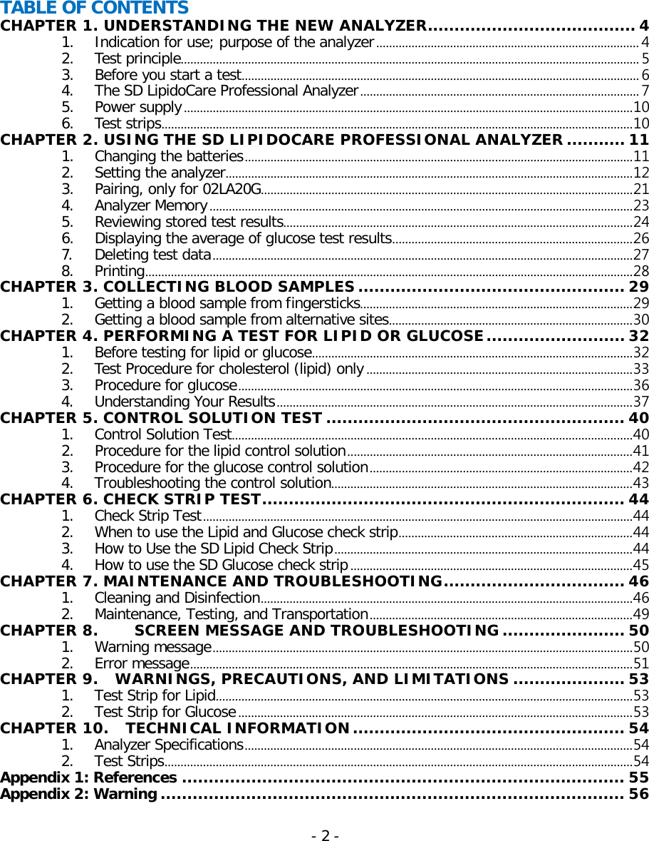  TABLE OF CONTENTS CHAPTER 1. UNDERSTANDING THE NEW ANALYZER....................................... 4 1. Indication for use; purpose of the analyzer .................................................................................. 4 2. Test principle............................................................................................................................................... 5 3. Before you start a test ............................................................................................................................ 6 4. The SD LipidoCare Professional Analyzer ....................................................................................... 7 5. Power supply ............................................................................................................................................ 10 6. Test strips ................................................................................................................................................... 10 CHAPTER 2. USING THE SD LIPIDOCARE PROFESSIONAL ANALYZER ........... 11 1. Changing the batteries ......................................................................................................................... 11 2. Setting the analyzer ............................................................................................................................... 12 3. Pairing, only for 02LA20G .................................................................................................................... 21 4. Analyzer Memory .................................................................................................................................... 23 5. Reviewing stored test results ............................................................................................................. 24 6. Displaying the average of glucose test results ........................................................................... 26 7. Deleting test data ................................................................................................................................... 27 8. Printing ........................................................................................................................................................ 28 CHAPTER 3. COLLECTING BLOOD SAMPLES .................................................. 29 1. Getting a blood sample from fingersticks..................................................................................... 29 2. Getting a blood sample from alternative sites ............................................................................ 30 CHAPTER 4. PERFORMING A TEST FOR LIPID OR GLUCOSE .......................... 32 1. Before testing for lipid or glucose .................................................................................................... 32 2. Test Procedure for cholesterol (lipid) only ................................................................................... 33 3. Procedure for glucose ........................................................................................................................... 36 4. Understanding Your Results ............................................................................................................... 37 CHAPTER 5. CONTROL SOLUTION TEST ........................................................ 40 1. Control Solution Test ............................................................................................................................. 40 2. Procedure for the lipid control solution ......................................................................................... 41 3. Procedure for the glucose control solution .................................................................................. 42 4. Troubleshooting the control solution.............................................................................................. 43 CHAPTER 6. CHECK STRIP TEST .................................................................... 44 1. Check Strip Test ...................................................................................................................................... 44 2. When to use the Lipid and Glucose check strip ......................................................................... 44 3. How to Use the SD Lipid Check Strip ............................................................................................. 44 4. How to use the SD Glucose check strip ........................................................................................ 45 CHAPTER 7. MAINTENANCE AND TROUBLESHOOTING .................................. 46 1. Cleaning and Disinfection .................................................................................................................... 46 2. Maintenance, Testing, and Transportation .................................................................................. 49 CHAPTER 8.  SCREEN MESSAGE AND TROUBLESHOOTING ....................... 50 1. Warning message ................................................................................................................................... 50 2. Error message .......................................................................................................................................... 51 CHAPTER 9.  WARNINGS, PRECAUTIONS, AND LIMITATIONS ..................... 53 1. Test Strip for Lipid .................................................................................................................................. 53 2. Test Strip for Glucose ........................................................................................................................... 53 CHAPTER 10.    TECHNICAL INFORMATION ................................................... 54 1. Analyzer Specifications ......................................................................................................................... 54 2. Test Strips .................................................................................................................................................. 54 Appendix 1: References ................................................................................... 55 Appendix 2: Warning ....................................................................................... 56 - 2 -   