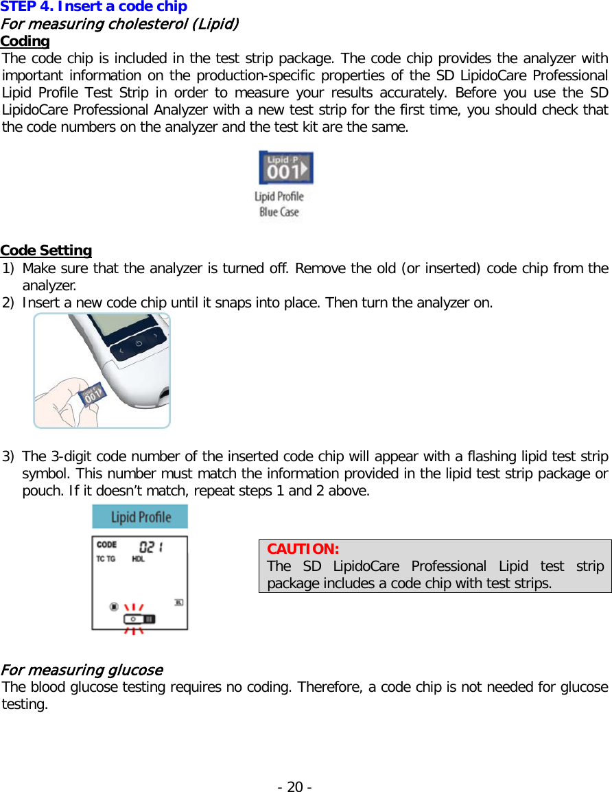  STEP 4. Insert a code chip For measuring cholesterol (Lipid) Coding The code chip is included in the test strip package. The code chip provides the analyzer with important information on the production-specific properties of the SD LipidoCare Professional Lipid Profile Test Strip in order to measure your results accurately. Before you use the SD LipidoCare Professional Analyzer with a new test strip for the first time, you should check that the code numbers on the analyzer and the test kit are the same.   Code Setting 1) Make sure that the analyzer is turned off. Remove the old (or inserted) code chip from the analyzer. 2) Insert a new code chip until it snaps into place. Then turn the analyzer on.   3) The 3-digit code number of the inserted code chip will appear with a flashing lipid test strip symbol. This number must match the information provided in the lipid test strip package or pouch. If it doesn’t match, repeat steps 1 and 2 above.   For measuring glucose The blood glucose testing requires no coding. Therefore, a code chip is not needed for glucose testing.    CAUTION:   The SD LipidoCare Professional Lipid test strip package includes a code chip with test strips. - 20 -   