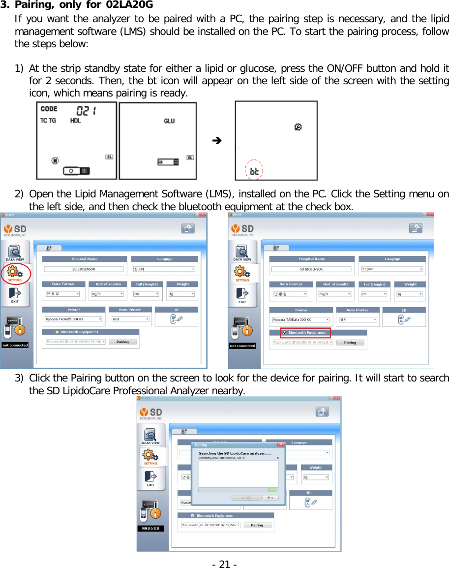 3. Pairing,  only for 02LA20G If you want the analyzer to be paired with a PC, the pairing step is necessary, and the lipid management software (LMS) should be installed on the PC. To start the pairing process, follow the steps below:  1) At the strip standby state for either a lipid or glucose, press the ON/OFF button and hold it for 2 seconds. Then, the bt icon will appear on the left side of the screen with the setting icon, which means pairing is ready.          2) Open the Lipid Management Software (LMS), installed on the PC. Click the Setting menu on the left side, and then check the bluetooth equipment at the check box.          3) Click the Pairing button on the screen to look for the device for pairing. It will start to search the SD LipidoCare Professional Analyzer nearby.  - 21 -   