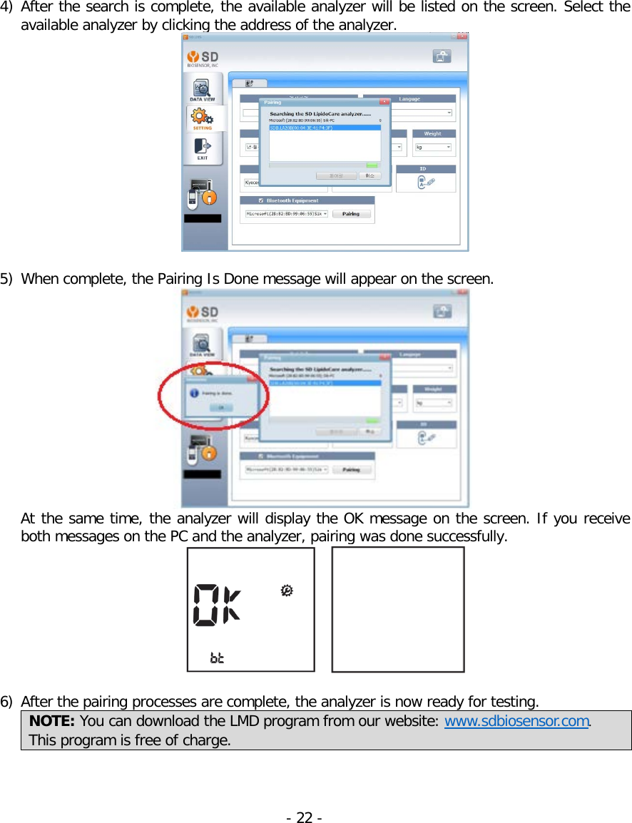  4) After the search is complete, the available analyzer will be listed on the screen. Select the available analyzer by clicking the address of the analyzer.    5) When complete, the Pairing Is Done message will appear on the screen.       At the same time, the analyzer will display the OK message on the screen. If you receive both messages on the PC and the analyzer, pairing was done successfully.      6) After the pairing processes are complete, the analyzer is now ready for testing.  NOTE: You can download the LMD program from our website: www.sdbiosensor.com. This program is free of charge.     - 22 -   