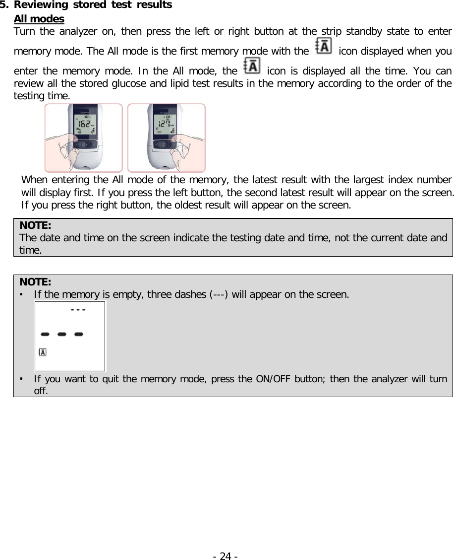   5. Reviewing  stored test results All modes Turn the analyzer on, then press the left or right button at the strip standby state to enter memory mode. The All mode is the first memory mode with the   icon displayed when you enter the memory mode. In the  All mode, the   icon is displayed all the time. You can review all the stored glucose and lipid test results in the memory according to the order of the testing time.    When entering the All mode of the memory, the latest result with the largest index number will display first. If you press the left button, the second latest result will appear on the screen. If you press the right button, the oldest result will appear on the screen.    NOTE:   The date and time on the screen indicate the testing date and time, not the current date and time.  NOTE:   • If the memory is empty, three dashes (---) will appear on the screen.  • If you want to quit the memory mode, press the ON/OFF button; then the analyzer will turn off. - 24 -   