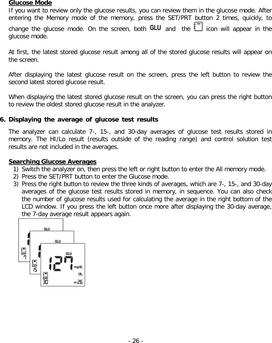  Glucose Mode If you want to review only the glucose results, you can review them in the glucose mode. After entering  the  Memory mode of the memory,  press the SET/PRT button 2 times,  quickly,  to change the glucose mode. On the screen, both   and  the   icon  will  appear in the glucose mode.  At first, the latest stored glucose result among all of the stored glucose results will appear on the screen.   After displaying the latest glucose result on the screen, press the left button to review the second latest stored glucose result.   When displaying the latest stored glucose result on the screen, you can press the right button to review the oldest stored glucose result in the analyzer.    6. Displaying the average of glucose test results  The analyzer can  calculate 7-, 15-,  and 30-day averages of glucose test results stored in memory. The HI/Lo result (results outside of the reading range) and control solution test results are not included in the averages.  Searching Glucose Averages 1) Switch the analyzer on, then press the left or right button to enter the All memory mode. 2) Press the SET/PRT button to enter the Glucose mode. 3) Press the right button to review the three kinds of averages, which are 7-, 15-, and 30-day averages of the glucose test results stored in memory, in sequence. You can also check the number of glucose results used for calculating the average in the right bottom of the LCD window. If you press the left button once more after displaying the 30-day average, the 7-day average result appears again.   - 26 -   