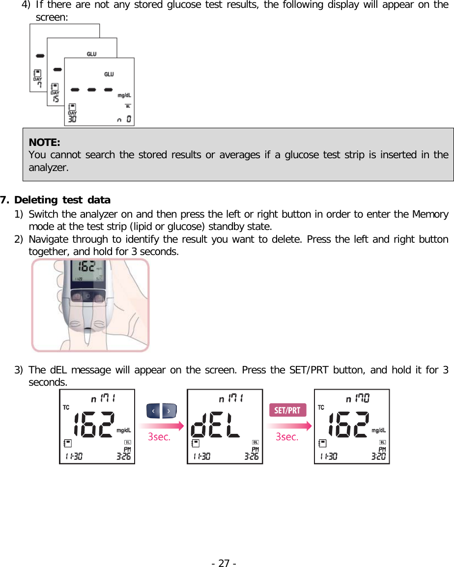  4) If there are not any stored glucose test results, the following display will appear on the screen:  NOTE:   You cannot search the stored results or averages if a glucose test strip is inserted in the analyzer.    7. Deleting test data  1) Switch the analyzer on and then press the left or right button in order to enter the Memory mode at the test strip (lipid or glucose) standby state. 2) Navigate through to identify the result you want to delete. Press the left and right button together, and hold for 3 seconds.   3) The dEL message will appear on the screen. Press the SET/PRT button, and hold it for 3 seconds.  - 27 -   