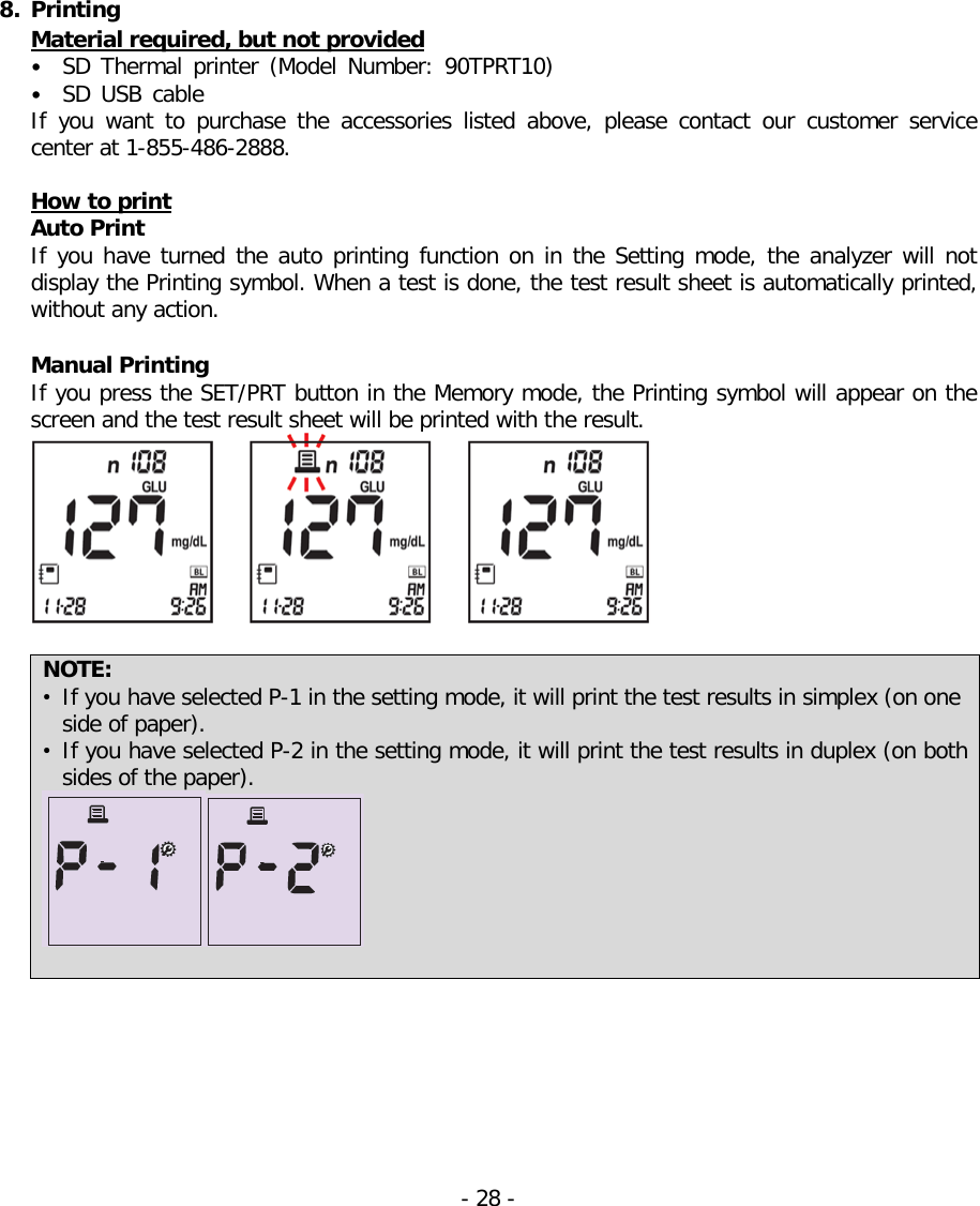   8. Printing Material required, but not provided • SD Thermal printer (Model  Number: 90TPRT10) • SD USB cable  If  you want to purchase the accessories  listed  above, please contact our customer service center at 1-855-486-2888.  How to print Auto Print   If you have turned the auto printing function on in the Setting mode, the analyzer will not display the Printing symbol. When a test is done, the test result sheet is automatically printed, without any action.  Manual Printing If you press the SET/PRT button in the Memory mode, the Printing symbol will appear on the screen and the test result sheet will be printed with the result.   NOTE: • If you have selected P-1 in the setting mode, it will print the test results in simplex (on one side of paper).   • If you have selected P-2 in the setting mode, it will print the test results in duplex (on both sides of the paper).    - 28 -   