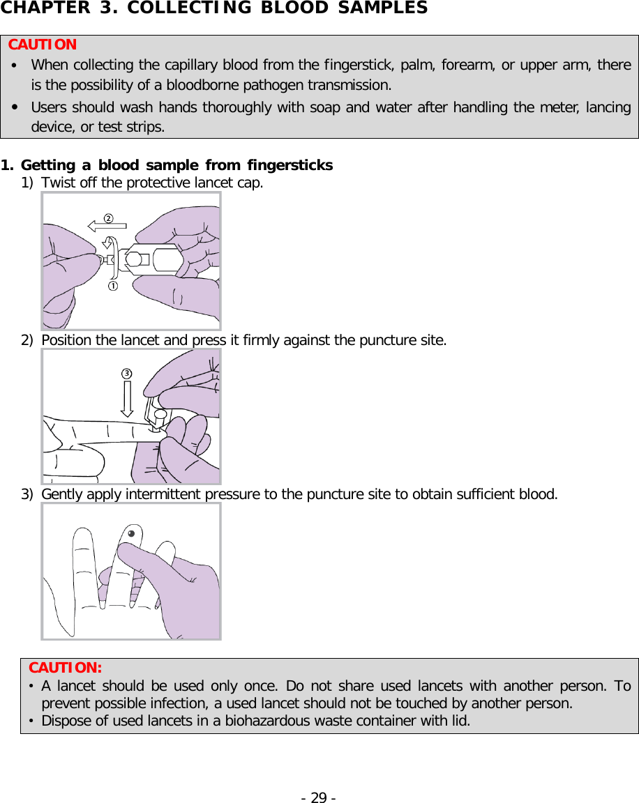  CHAPTER 3. COLLECTING BLOOD SAMPLES   CAUTION • When collecting the capillary blood from the fingerstick, palm, forearm, or upper arm, there is the possibility of a bloodborne pathogen transmission. • Users should wash hands thoroughly with soap and water after handling the meter, lancing device, or test strips.  1. Getting a blood sample from fingersticks  1) Twist off the protective lancet cap.  2) Position the lancet and press it firmly against the puncture site.  3) Gently apply intermittent pressure to the puncture site to obtain sufficient blood.   CAUTION:   • A lancet should be used only once. Do not share used lancets with another person. To prevent possible infection, a used lancet should not be touched by another person. • Dispose of used lancets in a biohazardous waste container with lid. - 29 -   