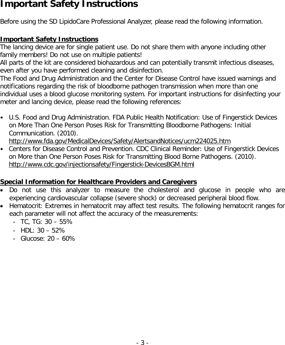     Important Safety Instructions  Before using the SD LipidoCare Professional Analyzer, please read the following information.    Important Safety Instructions The lancing device are for single patient use. Do not share them with anyone including other family members! Do not use on multiple patients! All parts of the kit are considered biohazardous and can potentially transmit infectious diseases, even after you have performed cleaning and disinfection. The Food and Drug Administration and the Center for Disease Control have issued warnings and notifications regarding the risk of bloodborne pathogen transmission when more than one individual uses a blood glucose monitoring system. For important instructions for disinfecting your meter and lancing device, please read the following references:  • U.S. Food and Drug Administration. FDA Public Health Notification: Use of Fingerstick Devices on More Than One Person Poses Risk for Transmitting Bloodborne Pathogens: Initial Communication. (2010). http://www.fda.gov/MedicalDevices/Safety/AlertsandNotices/ucm224025.htm • Centers for Disease Control and Prevention. CDC Clinical Reminder: Use of Fingerstick Devices on More than One Person Poses Risk for Transmitting Blood Borne Pathogens. (2010). http://www.cdc.gov/injectionsafety/Fingerstick-DevicesBGM.html  Special Information for Healthcare Providers and Caregivers • Do not use this analyzer to measure the cholesterol and glucose in people who are experiencing cardiovascular collapse (severe shock) or decreased peripheral blood flow.  • Hematocrit: Extremes in hematocrit may affect test results. The following hematocrit ranges for each parameter will not affect the accuracy of the measurements:  - TC, TG: 30 – 55% - HDL: 30 – 52% - Glucose: 20 – 60% - 3 -   