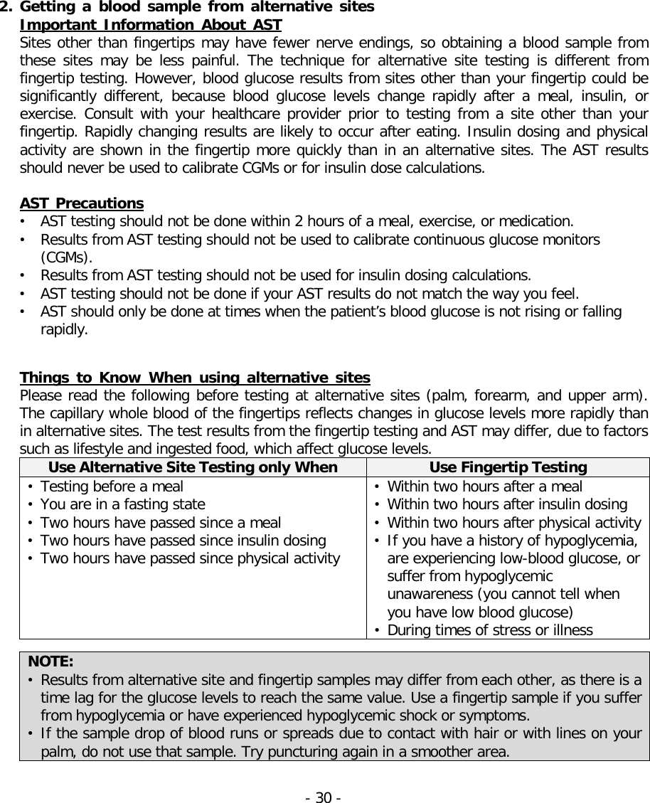   2. Getting a blood sample from alternative sites Important Information About AST Sites other than fingertips may have fewer nerve endings, so obtaining a blood sample from these sites may be less painful. The technique for alternative site testing is different from fingertip testing. However, blood glucose results from sites other than your fingertip could be significantly different,  because  blood glucose levels change  rapidly after a meal, insulin, or exercise. Consult with your healthcare provider prior to testing from a site other than your fingertip. Rapidly changing results are likely to occur after eating. Insulin dosing and physical activity are shown in the fingertip more quickly than in an alternative sites. The AST results should never be used to calibrate CGMs or for insulin dose calculations.  AST Precautions • AST testing should not be done within 2 hours of a meal, exercise, or medication. • Results from AST testing should not be used to calibrate continuous glucose monitors (CGMs). • Results from AST testing should not be used for insulin dosing calculations. • AST testing should not be done if your AST results do not match the way you feel. • AST should only be done at times when the patient’s blood glucose is not rising or falling rapidly.   Things to Know When using alternative sites Please read the following before testing at alternative sites (palm, forearm, and upper arm). The capillary whole blood of the fingertips reflects changes in glucose levels more rapidly than in alternative sites. The test results from the fingertip testing and AST may differ, due to factors such as lifestyle and ingested food, which affect glucose levels. Use Alternative Site Testing only When Use Fingertip Testing • Testing before a meal • You are in a fasting state • Two hours have passed since a meal • Two hours have passed since insulin dosing • Two hours have passed since physical activity • Within two hours after a meal • Within two hours after insulin dosing • Within two hours after physical activity • If you have a history of hypoglycemia, are experiencing low-blood glucose, or suffer from hypoglycemic unawareness (you cannot tell when you have low blood glucose) • During times of stress or illness  NOTE:   • Results from alternative site and fingertip samples may differ from each other, as there is a time lag for the glucose levels to reach the same value. Use a fingertip sample if you suffer from hypoglycemia or have experienced hypoglycemic shock or symptoms. • If the sample drop of blood runs or spreads due to contact with hair or with lines on your palm, do not use that sample. Try puncturing again in a smoother area.  - 30 -   