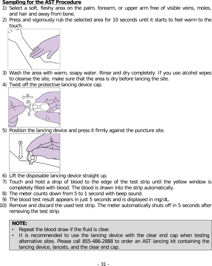   Sampling for the AST Procedure 1) Select a soft, fleshy area on the palm, forearm, or upper arm free of visible veins, moles, and hair and away from bone. 2) Press and vigorously rub the selected area for 10 seconds until it starts to feel warm to the touch.  3) Wash the area with warm, soapy water. Rinse and dry completely. If you use alcohol wipes to cleanse the site, make sure that the area is dry before lancing the site. 4) Twist off the protective lancing device cap.  5) Position the lancing device and press it firmly against the puncture site.  6) Lift the disposable lancing device straight up. 7) Touch and hold a drop of blood to the edge of the test strip until the yellow window is completely filled with blood. The blood is drawn into the strip automatically. 8) The meter counts down from 5 to 1 second with beep sound. 9) The blood test result appears in just 5 seconds and is displayed in mg/dL. 10) Remove and discard the used test strip. The meter automatically shuts off in 5 seconds after removing the test strip.  NOTE: • Repeat the blood draw if the fluid is clear.  • It is recommended to use the  lancing device with the clear end cap when testing alternative sites. Please call 855-486-2888 to order an AST lancing kit containing the lancing device, lancets, and the clear end cap.   - 31 -   