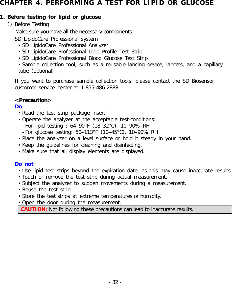   CHAPTER 4. PERFORMING A TEST FOR LIPID OR GLUCOSE  1. Before testing for lipid or glucose 1) Before Testing     Make sure you have all the necessary components.   SD LipidoCare Professional  system • SD LipidoCare Professional  Analyzer • SD LipidoCare Professional  Lipid Profile Test Strip • SD LipidoCare  Professional  Blood Glucose Test Strip • Sample collection tool, such as a reusable lancing device, lancets, and  a  capillary    tube (optional)  If you want to purchase  sample collection tools, please contact the SD Biosensor  customer service center at 1-855-486-2888.  &lt;Precaution&gt;   Do • Read the test strip package insert. • Operate the analyzer at the acceptable test-conditions: - For lipid testing : 64–90°F (18–32°C), 10–90% RH - For glucose testing: 50–113°F (10–45°C),  10–90% RH • Place the analyzer on a level surface or hold it steady in your hand. • Keep the guidelines for cleaning and disinfecting. • Make sure that all display elements are displayed.  Do not • Use  lipid test strips beyond the expiration date, as  this may cause inaccurate results. • Touch or remove the test strip during actual measurement. • Subject the analyzer to sudden movements during a measurement. • Reuse the test strip. • Store the test strips at extreme temperatures or humidity.   • Open the door during the measurement. CAUTION: Not following these precautions can lead to inaccurate results.     - 32 -   