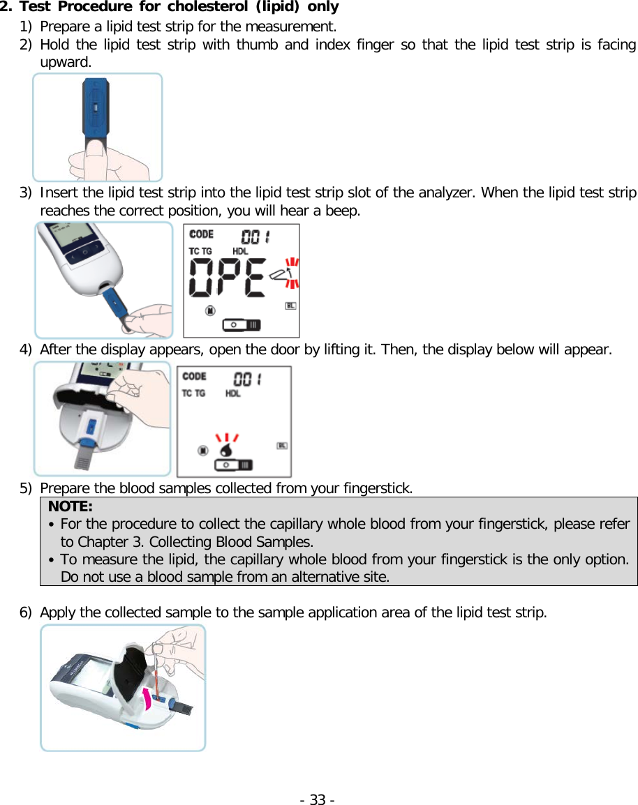  2. Test Procedure for cholesterol (lipid) only 1) Prepare a lipid test strip for the measurement. 2) Hold the lipid test strip with thumb and index finger so that the lipid test strip is facing upward.   3) Insert the lipid test strip into the lipid test strip slot of the analyzer. When the lipid test strip reaches the correct position, you will hear a beep.   4) After the display appears, open the door by lifting it. Then, the display below will appear.  5) Prepare the blood samples collected from your fingerstick. NOTE:   • For the procedure to collect the capillary whole blood from your fingerstick, please refer to Chapter 3. Collecting Blood Samples. • To measure the lipid, the capillary whole blood from your fingerstick is the only option. Do not use a blood sample from an alternative site.   6) Apply the collected sample to the sample application area of the lipid test strip.    - 33 -   