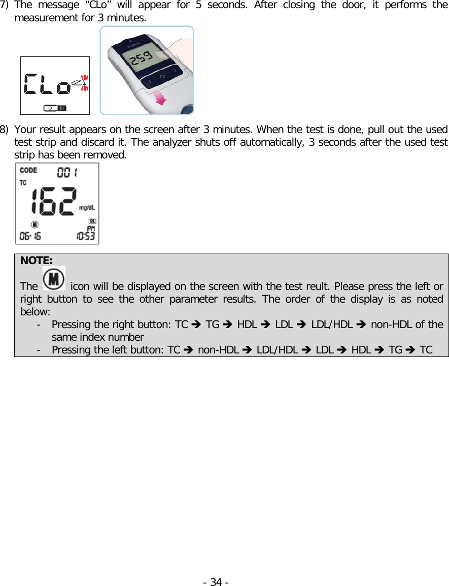  7) The  message  “CLo”  will  appear for 5 seconds. After closing the door,  it performs the measurement for 3 minutes.   8) Your result appears on the screen after 3 minutes. When the test is done, pull out the used test strip and discard it. The analyzer shuts off automatically, 3 seconds after the used test strip has been removed.   NOTE: The   icon will be displayed on the screen with the test reult. Please press the left or right button to see the other parameter results. The  order of the display  is as noted below:  - Pressing the right button: TC  TG  HDL  LDL  LDL/HDL  non-HDL of the same index number - Pressing the left button: TC  non-HDL  LDL/HDL  LDL  HDL  TG  TC          - 34 -   