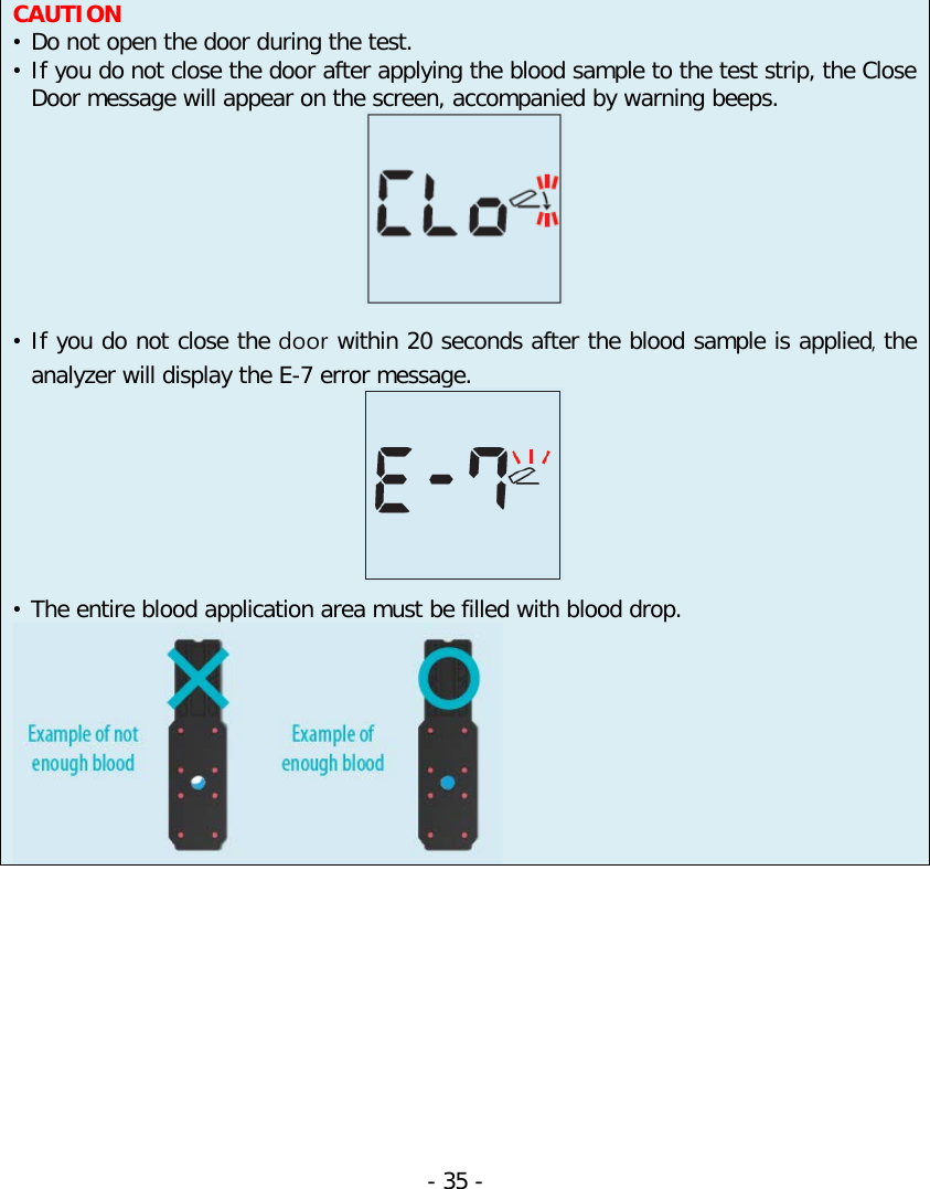     CAUTION • Do not open the door during the test. • If you do not close the door after applying the blood sample to the test strip, the Close Door message will appear on the screen, accompanied by warning beeps.   • If you do not close the door within 20 seconds after the blood sample is applied, the analyzer will display the E-7 error message.   • The entire blood application area must be filled with blood drop.     - 35 -   