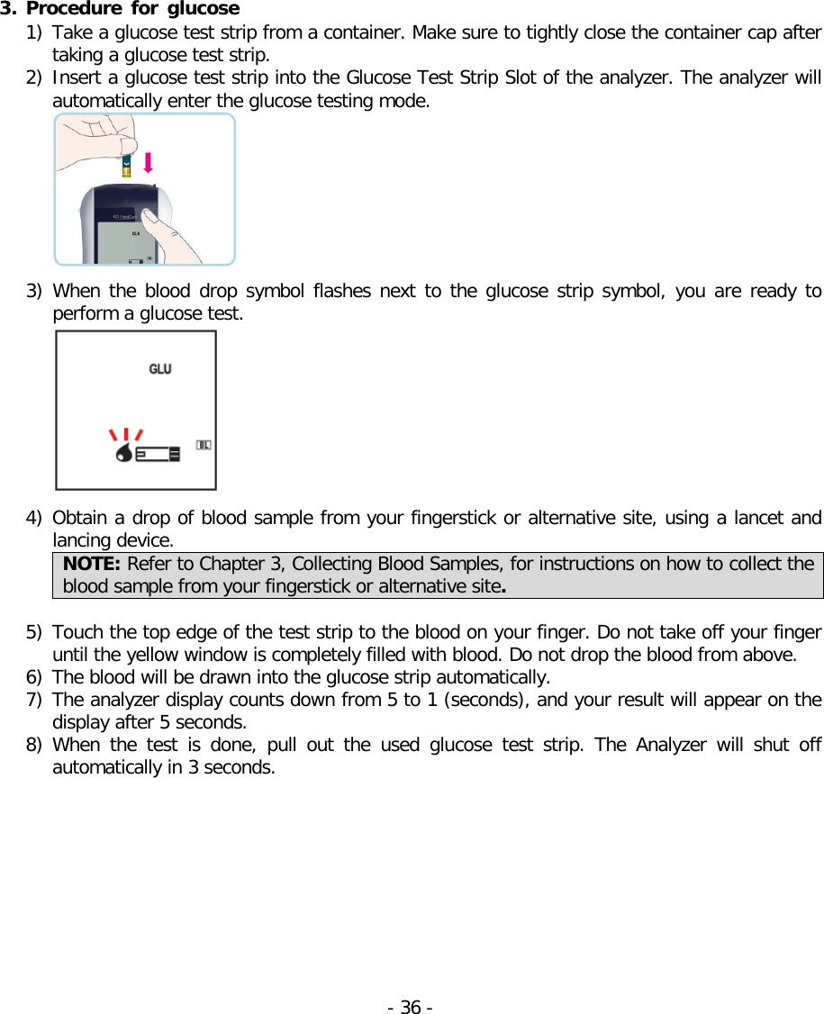   3. Procedure for glucose 1) Take a glucose test strip from a container. Make sure to tightly close the container cap after taking a glucose test strip. 2) Insert a glucose test strip into the Glucose Test Strip Slot of the analyzer. The analyzer will automatically enter the glucose testing mode.   3) When the blood drop symbol flashes next to the glucose strip symbol, you are ready to perform a glucose test.   4) Obtain a drop of blood sample from your fingerstick or alternative site, using a lancet and lancing device.   NOTE: Refer to Chapter 3, Collecting Blood Samples, for instructions on how to collect the blood sample from your fingerstick or alternative site.  5) Touch the top edge of the test strip to the blood on your finger. Do not take off your finger until the yellow window is completely filled with blood. Do not drop the blood from above. 6) The blood will be drawn into the glucose strip automatically.   7) The analyzer display counts down from 5 to 1 (seconds), and your result will appear on the display after 5 seconds. 8) When the test is done, pull out the used glucose test strip.  The Analyzer will  shut off automatically in 3 seconds.  - 36 -   