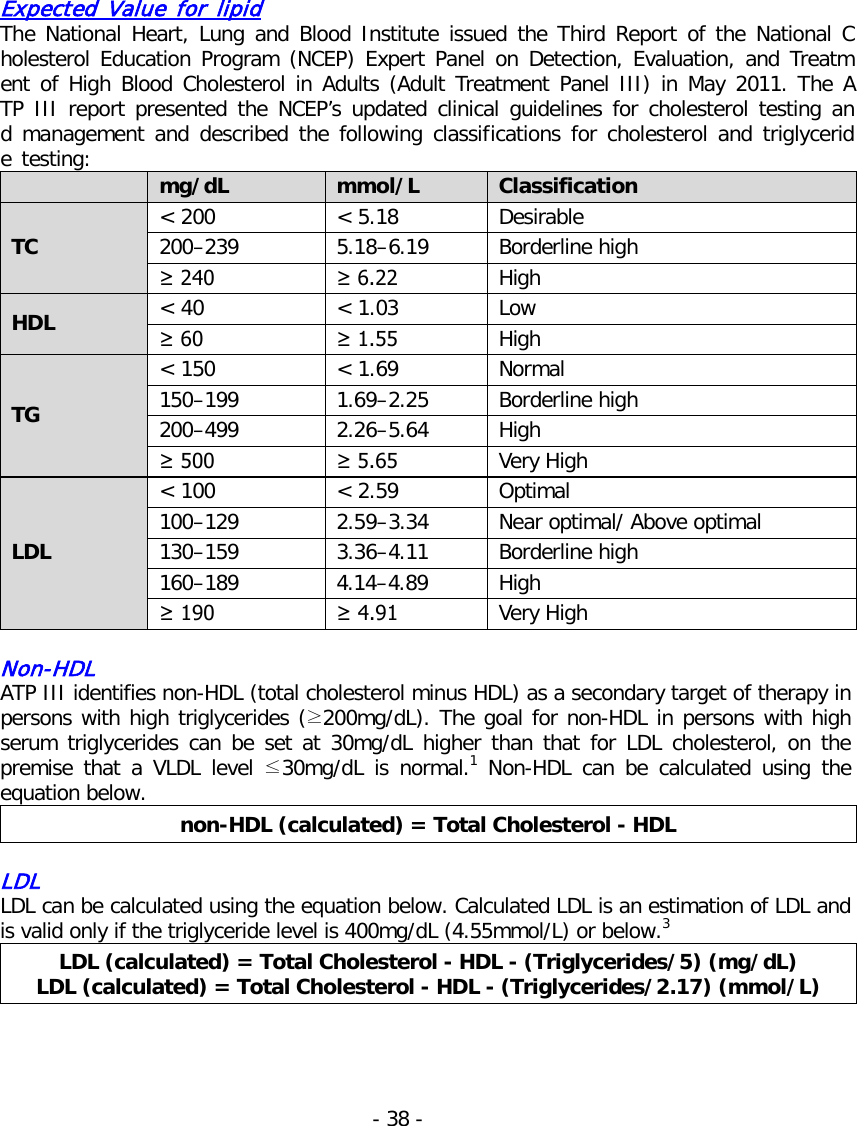   Expected Value for lipid The National Heart, Lung and Blood Institute issued the Third Report of the National Cholesterol Education Program (NCEP) Expert Panel on Detection, Evaluation, and Treatment of High Blood Cholesterol in Adults (Adult Treatment Panel III) in May 2011. The ATP III report presented the NCEP’s updated clinical guidelines for cholesterol testing and management and described the following classifications for cholesterol and triglyceride testing:  mg/dL mmol/L Classification TC &lt; 200 &lt; 5.18 Desirable 200–239 5.18–6.19 Borderline high ≥ 240 ≥ 6.22 High HDL &lt; 40 &lt; 1.03 Low ≥ 60 ≥ 1.55 High TG &lt; 150 &lt; 1.69 Normal 150–199 1.69–2.25 Borderline high 200–499 2.26–5.64 High ≥ 500 ≥ 5.65 Very High LDL &lt; 100 &lt; 2.59 Optimal 100–129 2.59–3.34 Near optimal/ Above optimal 130–159 3.36–4.11 Borderline high 160–189 4.14–4.89 High ≥ 190   ≥ 4.91 Very High  Non-HDL ATP III identifies non-HDL (total cholesterol minus HDL) as a secondary target of therapy in persons with high triglycerides (≥200mg/dL). The goal for non-HDL in persons with high serum triglycerides can be set at 30mg/dL higher than that for LDL cholesterol,  on the premise that a VLDL level ≤30mg/dL is normal.1  Non-HDL can be calculated using the equation below. non-HDL (calculated) = Total Cholesterol - HDL  LDL LDL can be calculated using the equation below. Calculated LDL is an estimation of LDL and is valid only if the triglyceride level is 400mg/dL (4.55mmol/L) or below.3 LDL (calculated) = Total Cholesterol - HDL - (Triglycerides/5) (mg/dL) LDL (calculated) = Total Cholesterol - HDL - (Triglycerides/2.17) (mmol/L)    - 38 -   