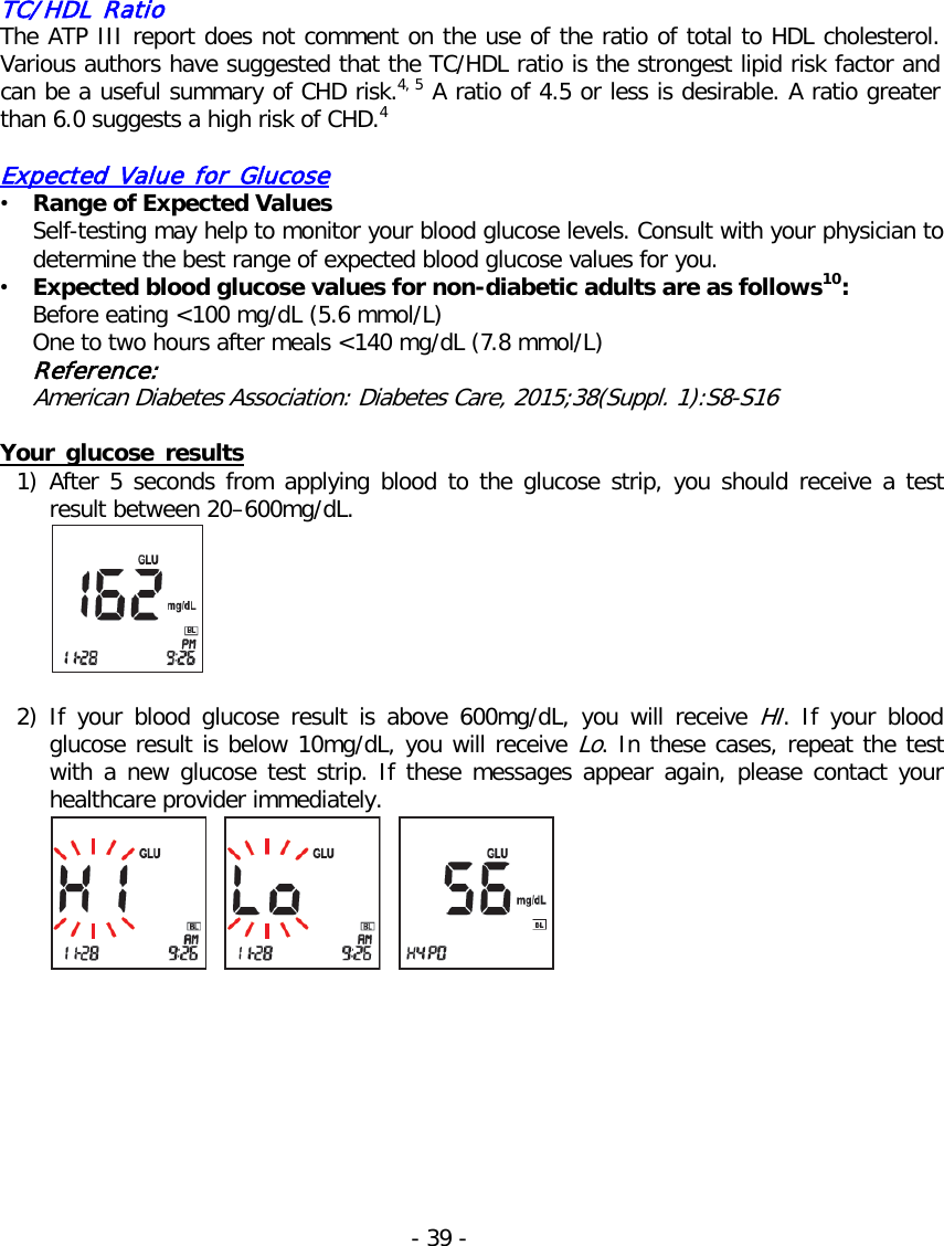   TC/HDL Ratio The ATP III report does not comment on the use of the ratio of total to HDL cholesterol. Various authors have suggested that the TC/HDL ratio is the strongest lipid risk factor and can be a useful summary of CHD risk.4, 5 A ratio of 4.5 or less is desirable. A ratio greater than 6.0 suggests a high risk of CHD.4  Expected Value for Glucose • Range of Expected Values Self-testing may help to monitor your blood glucose levels. Consult with your physician to determine the best range of expected blood glucose values for you. • Expected blood glucose values for non-diabetic adults are as follows10: Before eating &lt;100 mg/dL (5.6 mmol/L) One to two hours after meals &lt;140 mg/dL (7.8 mmol/L) Reference: American Diabetes Association: Diabetes Care, 2015;38(Suppl. 1):S8-S16  Your glucose results 1) After 5 seconds from applying blood to the glucose strip, you should receive  a test result between 20–600mg/dL.   2) If your blood glucose  result  is above 600mg/dL, you will receive HI.  If your blood glucose result is below 10mg/dL, you will receive Lo. In these cases, repeat the test with a new glucose test strip. If these messages appear again, please contact your healthcare provider immediately.    - 39 -   