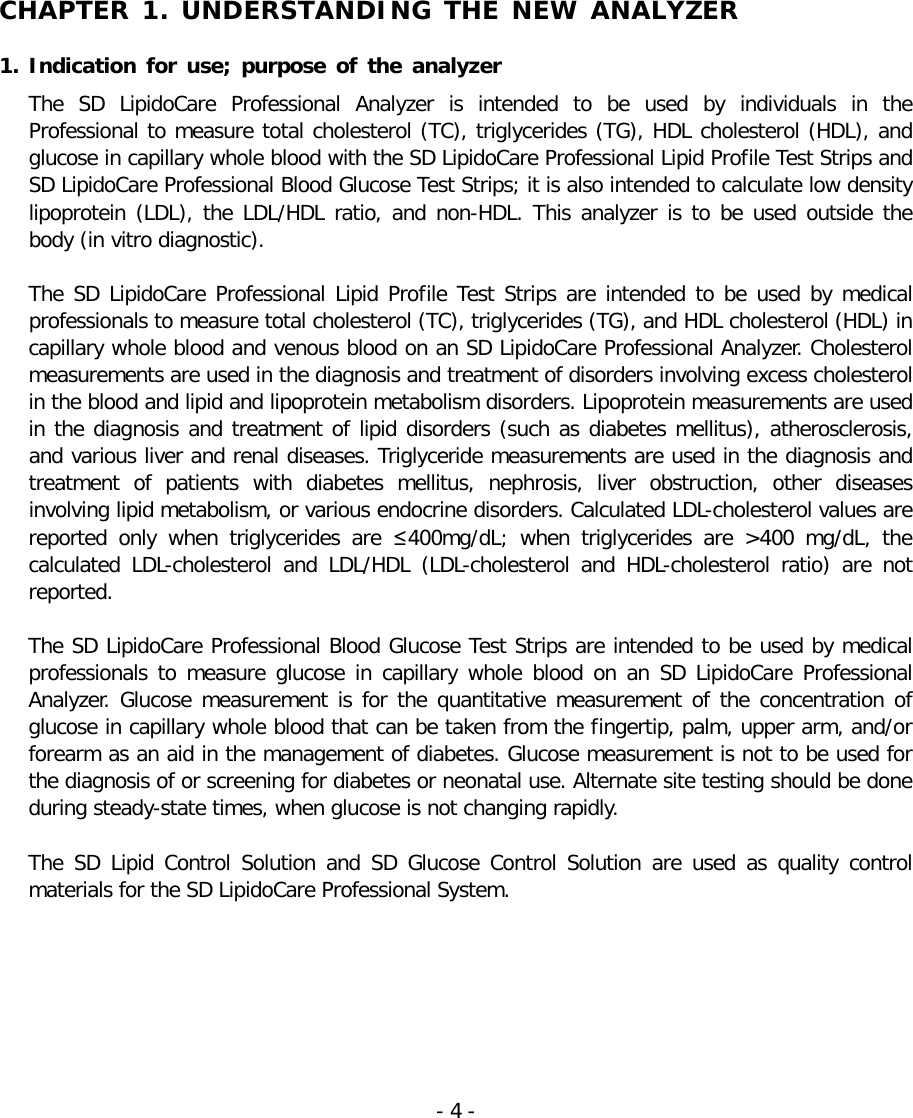    CHAPTER 1. UNDERSTANDING THE NEW ANALYZER  1. Indication for use;  purpose of the analyzer The  SD LipidoCare Professional  Analyzer  is  intended  to be used by individuals  in  the Professional to measure total cholesterol (TC), triglycerides (TG), HDL cholesterol (HDL), and glucose in capillary whole blood with the SD LipidoCare Professional Lipid Profile Test Strips and SD LipidoCare Professional Blood Glucose Test Strips; it is also intended to calculate low density lipoprotein (LDL), the LDL/HDL ratio, and non-HDL. This analyzer is to be used outside the body (in vitro diagnostic).    The SD LipidoCare Professional Lipid Profile Test Strips are intended to be used by medical professionals to measure total cholesterol (TC), triglycerides (TG), and HDL cholesterol (HDL) in capillary whole blood and venous blood on an SD LipidoCare Professional Analyzer. Cholesterol measurements are used in the diagnosis and treatment of disorders involving excess cholesterol in the blood and lipid and lipoprotein metabolism disorders. Lipoprotein measurements are used in the diagnosis and treatment of lipid disorders (such as diabetes mellitus), atherosclerosis, and various liver and renal diseases. Triglyceride measurements are used in the diagnosis and treatment of  patients with diabetes mellitus, nephrosis, liver obstruction, other diseases involving lipid metabolism, or various endocrine disorders. Calculated LDL-cholesterol values are reported only when triglycerides are ≤400mg/dL; when triglycerides are &gt;400 mg/dL, the calculated LDL-cholesterol and LDL/HDL (LDL-cholesterol and HDL-cholesterol ratio) are not reported.    The SD LipidoCare Professional Blood Glucose Test Strips are intended to be used by medical professionals to measure glucose in capillary whole blood on an  SD LipidoCare Professional Analyzer. Glucose measurement is for the quantitative measurement of the concentration of glucose in capillary whole blood that can be taken from the fingertip, palm, upper arm, and/or forearm as an aid in the management of diabetes. Glucose measurement is not to be used for the diagnosis of or screening for diabetes or neonatal use. Alternate site testing should be done during steady-state times, when glucose is not changing rapidly.   The  SD Lipid Control Solution and SD Glucose  Control Solution are used as quality control materials for the SD LipidoCare Professional System.    - 4 -   