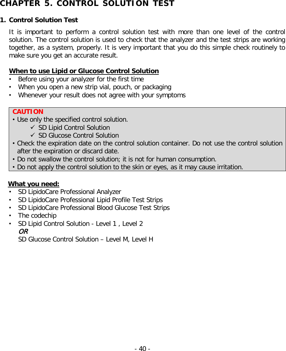   CHAPTER 5. CONTROL SOLUTION TEST   1. Control Solution Test It is important to perform a control solution test with more than one level of the  control solution. The control solution is used to check that the analyzer and the test strips are working together, as a system, properly. It is very important that you do this simple check routinely to make sure you get an accurate result.  When to use Lipid or Glucose Control Solution • Before using your analyzer for the first time • When you open a new strip vial, pouch, or packaging • Whenever your result does not agree with your symptoms   CAUTION • Use only the specified control solution.  SD Lipid Control Solution  SD Glucose Control Solution • Check the expiration date on the control solution container. Do not use the control solution after the expiration or discard date. • Do not swallow the control solution; it is not for human consumption. • Do not apply the control solution to the skin or eyes, as it may cause irritation.  What you need: • SD LipidoCare Professional Analyzer • SD LipidoCare Professional Lipid Profile Test Strips • SD LipidoCare Professional Blood Glucose Test Strips • The codechip • SD Lipid Control Solution - Level 1 , Level 2 OR SD Glucose Control Solution – Level M, Level H  - 40 -   