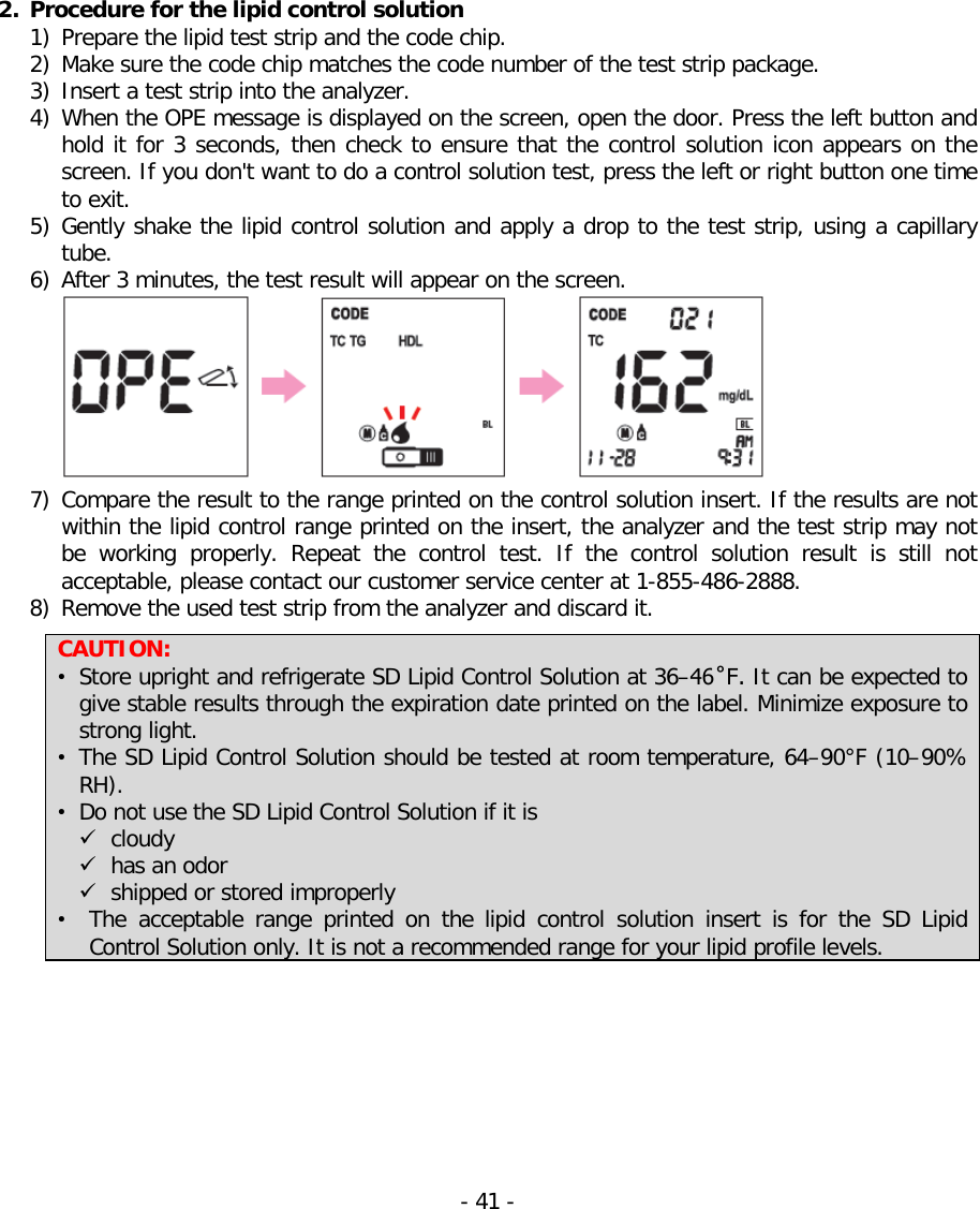   2. Procedure for the lipid control solution   1) Prepare the lipid test strip and the code chip. 2) Make sure the code chip matches the code number of the test strip package. 3) Insert a test strip into the analyzer. 4) When the OPE message is displayed on the screen, open the door. Press the left button and hold it for 3 seconds, then check to ensure that the control solution icon appears on the screen. If you don&apos;t want to do a control solution test, press the left or right button one time to exit. 5) Gently shake the lipid control solution and apply a drop to the test strip, using a capillary tube. 6) After 3 minutes, the test result will appear on the screen.   7) Compare the result to the range printed on the control solution insert. If the results are not within the lipid control range printed on the insert, the analyzer and the test strip may not be working properly. Repeat the control test. If the control solution result is still not acceptable, please contact our customer service center at 1-855-486-2888. 8) Remove the used test strip from the analyzer and discard it.  CAUTION: • Store upright and refrigerate SD Lipid Control Solution at 36–46˚F. It can be expected to give stable results through the expiration date printed on the label. Minimize exposure to strong light. • The SD Lipid Control Solution should be tested at room temperature, 64–90°F (10–90% RH). • Do not use the SD Lipid Control Solution if it is  cloudy  has an odor  shipped or stored improperly • The  acceptable range printed on the lipid control solution insert is for the  SD  Lipid Control Solution only. It is not a recommended range for your lipid profile levels.  - 41 -   