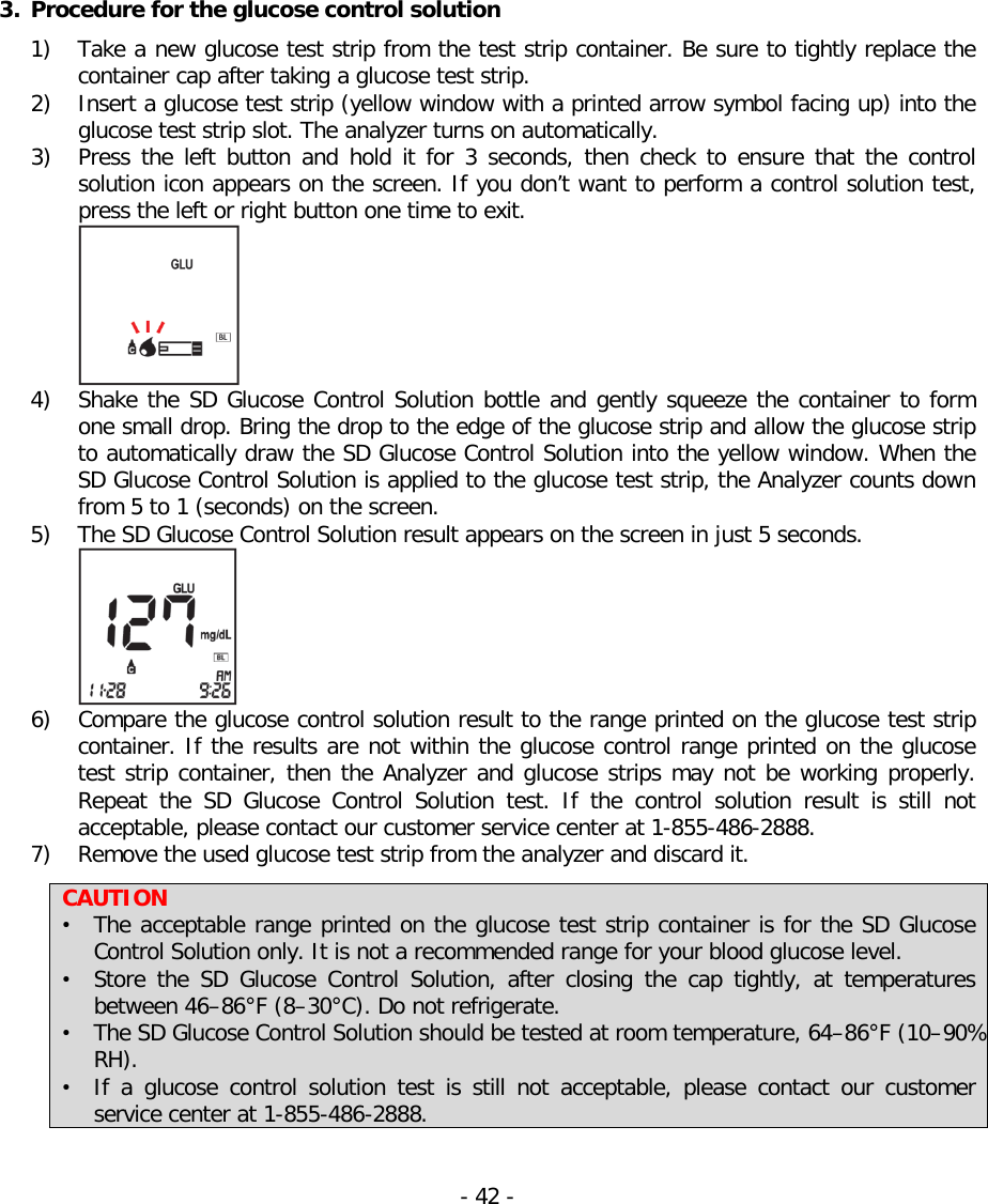   3. Procedure for the glucose control solution   1) Take a new glucose test strip from the test strip container. Be sure to tightly replace the container cap after taking a glucose test strip. 2) Insert a glucose test strip (yellow window with a printed arrow symbol facing up) into the glucose test strip slot. The analyzer turns on automatically. 3) Press  the  left  button and hold it for 3 seconds, then check to ensure that the control solution icon appears on the screen. If you don’t want to perform a control solution test, press the left or right button one time to exit.    4) Shake the SD Glucose Control Solution bottle and gently squeeze the container to form one small drop. Bring the drop to the edge of the glucose strip and allow the glucose strip to automatically draw the SD Glucose Control Solution into the yellow window. When the SD Glucose Control Solution is applied to the glucose test strip, the Analyzer counts down from 5 to 1 (seconds) on the screen. 5) The SD Glucose Control Solution result appears on the screen in just 5 seconds.    6) Compare the glucose control solution result to the range printed on the glucose test strip container. If the results are not within the glucose control range printed on the glucose test strip container, then the Analyzer and glucose strips may not be working properly. Repeat the SD Glucose Control  Solution test. If the control solution result is still not acceptable, please contact our customer service center at 1-855-486-2888. 7) Remove the used glucose test strip from the analyzer and discard it.  CAUTION • The acceptable range printed on the glucose test strip container is for the SD Glucose Control Solution only. It is not a recommended range for your blood glucose level. • Store the SD Glucose Control Solution,  after closing the cap tightly, at temperatures between 46–86°F (8–30°C). Do not refrigerate. • The SD Glucose Control Solution should be tested at room temperature, 64–86°F (10–90% RH). • If a glucose control solution test is still not acceptable, please contact our customer service center at 1-855-486-2888.  - 42 -   