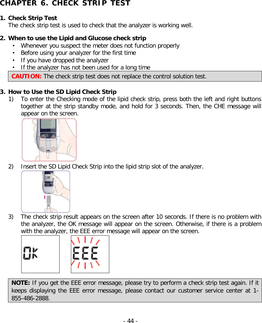   CHAPTER 6. CHECK STRIP TEST  1. Check Strip Test   The check strip test is used to check that the analyzer is working well.  2. When to use the Lipid and Glucose check strip • Whenever you suspect the meter does not function properly • Before using your analyzer for the first time • If you have dropped the analyzer • If the analyzer has not been used for a long time CAUTION: The check strip test does not replace the control solution test.  3. How to Use the SD Lipid Check Strip 1) To enter the Checking mode of the lipid check strip, press both the left and right buttons together at the strip standby mode, and hold for 3 seconds. Then, the CHE message will appear on the screen.  2) Insert the SD Lipid Check Strip into the lipid strip slot of the analyzer.  3) The check strip result appears on the screen after 10 seconds. If there is no problem with the analyzer, the OK message will appear on the screen. Otherwise, if there is a problem with the analyzer, the EEE error message will appear on the screen.   NOTE: If you get the EEE error message, please try to perform a check strip test again. If it keeps displaying the EEE error message, please contact our customer service center at 1-855-486-2888.   - 44 -   