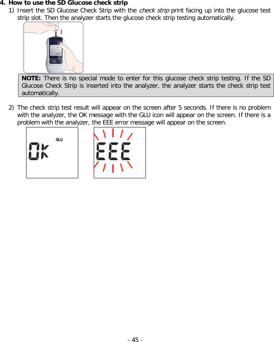  4. How to use the SD Glucose check strip 1) Insert the SD Glucose Check Strip with the check strip print facing up into the glucose test strip slot. Then the analyzer starts the glucose check strip testing automatically.  NOTE: There is no special mode to enter for this glucose check strip testing. If the SD Glucose Check Strip is inserted into the analyzer, the analyzer starts the check strip test automatically.    2) The check strip test result will appear on the screen after 5 seconds. If there is no problem with the analyzer, the OK message with the GLU icon will appear on the screen. If there is a problem with the analyzer, the EEE error message will appear on the screen.  - 45 -   