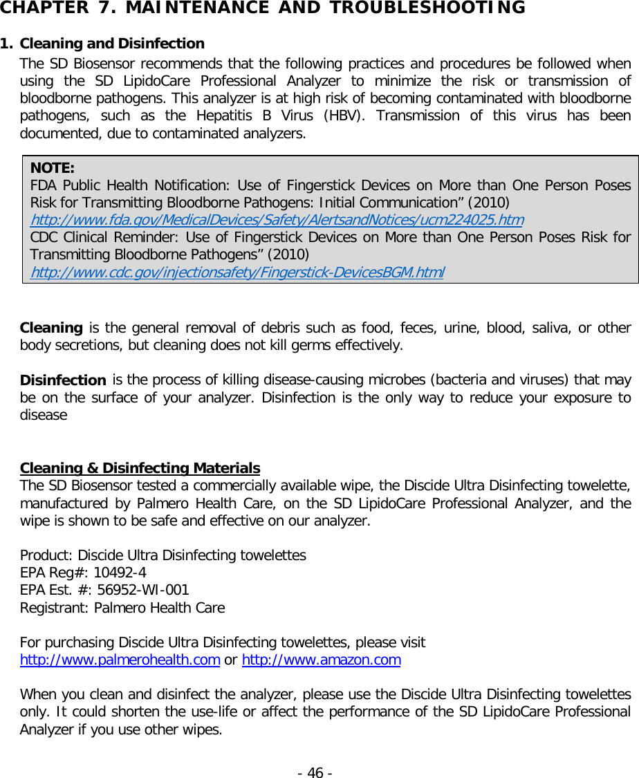   CHAPTER 7. MAINTENANCE AND TROUBLESHOOTING  1. Cleaning and Disinfection The SD Biosensor recommends that the following practices and procedures be followed when using the SD LipidoCare  Professional  Analyzer to minimize the risk or transmission of bloodborne pathogens. This analyzer is at high risk of becoming contaminated with bloodborne pathogens,  such as the  Hepatitis B Virus (HBV).  Transmission of this virus has been documented, due to contaminated analyzers.    NOTE:   FDA Public Health Notification: Use of Fingerstick Devices on More than One Person Poses Risk for Transmitting Bloodborne Pathogens: Initial Communication” (2010) http://www.fda.gov/MedicalDevices/Safety/AlertsandNotices/ucm224025.htm CDC Clinical Reminder: Use of Fingerstick Devices on More than One Person Poses Risk for Transmitting Bloodborne Pathogens” (2010)  http://www.cdc.gov/injectionsafety/Fingerstick-DevicesBGM.html   Cleaning is the general removal of debris such as food, feces, urine, blood, saliva, or other body secretions, but cleaning does not kill germs effectively.    Disinfection is the process of killing disease-causing microbes (bacteria and viruses) that may be on the surface of your analyzer. Disinfection is the only way to reduce your exposure to disease   Cleaning &amp; Disinfecting Materials The SD Biosensor tested a commercially available wipe, the Discide Ultra Disinfecting towelette, manufactured by Palmero Health Care, on the SD LipidoCare Professional Analyzer, and the wipe is shown to be safe and effective on our analyzer.  Product: Discide Ultra Disinfecting towelettes   EPA Reg#: 10492-4  EPA Est. #: 56952-WI-001   Registrant: Palmero Health Care   For purchasing Discide Ultra Disinfecting towelettes, please visit   http://www.palmerohealth.com or http://www.amazon.com  When you clean and disinfect the analyzer, please use the Discide Ultra Disinfecting towelettes only. It could shorten the use-life or affect the performance of the SD LipidoCare Professional Analyzer if you use other wipes.   - 46 -   