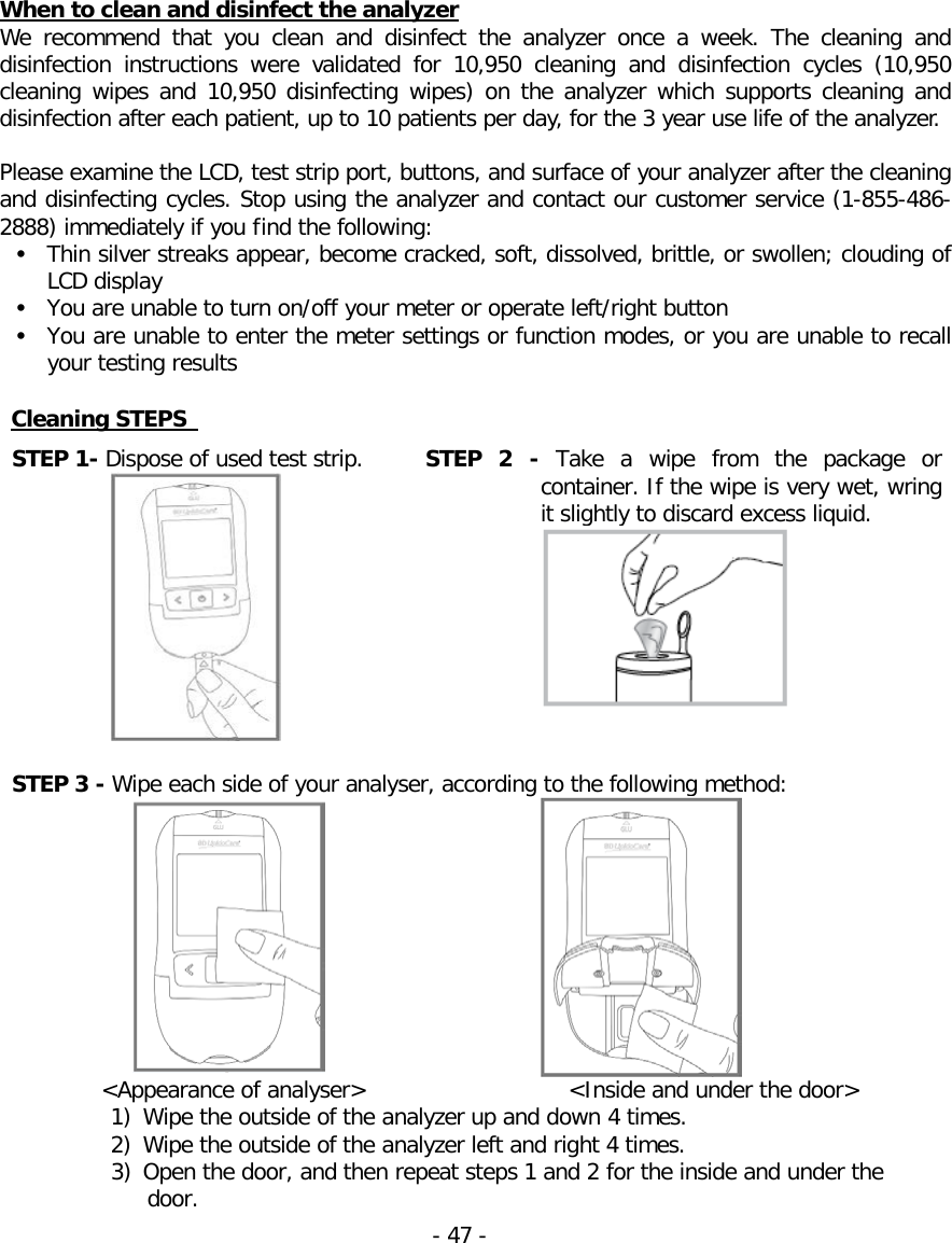  When to clean and disinfect the analyzer We recommend that you clean and disinfect the analyzer once a week. The cleaning and disinfection  instructions were validated for 10,950  cleaning and disinfection cycles (10,950 cleaning wipes and 10,950 disinfecting wipes) on the analyzer which supports cleaning and disinfection after each patient, up to 10 patients per day, for the 3 year use life of the analyzer.  Please examine the LCD, test strip port, buttons, and surface of your analyzer after the cleaning and disinfecting cycles. Stop using the analyzer and contact our customer service (1-855-486-2888) immediately if you find the following: • Thin silver streaks appear, become cracked, soft, dissolved, brittle, or swollen; clouding of LCD display • You are unable to turn on/off your meter or operate left/right button • You are unable to enter the meter settings or function modes, or you are unable to recall your testing results  Cleaning STEPS   STEP 1- Dispose of used test strip.  STEP 2 -  Take a wipe from the  package or container. If the wipe is very wet, wring it slightly to discard excess liquid.     STEP 3 - Wipe each side of your analyser, according to the following method:                    &lt;Appearance of analyser&gt;                   &lt;Inside and under the door&gt; 1) Wipe the outside of the analyzer up and down 4 times. 2) Wipe the outside of the analyzer left and right 4 times. 3) Open the door, and then repeat steps 1 and 2 for the inside and under the door.  - 47 -   