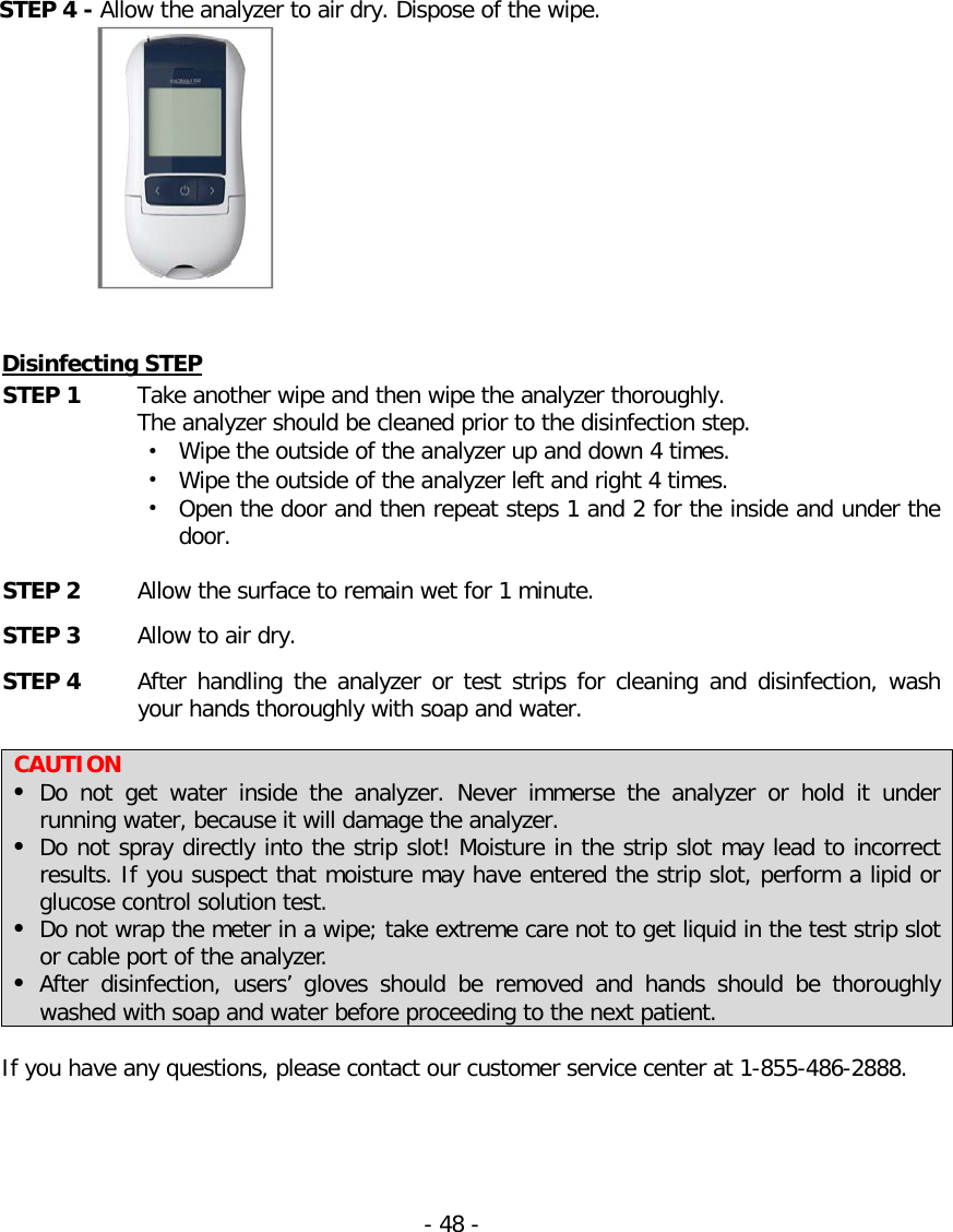   STEP 4 - Allow the analyzer to air dry. Dispose of the wipe.    Disinfecting STEP STEP 1 Take another wipe and then wipe the analyzer thoroughly.  The analyzer should be cleaned prior to the disinfection step. • Wipe the outside of the analyzer up and down 4 times. • Wipe the outside of the analyzer left and right 4 times. • Open the door and then repeat steps 1 and 2 for the inside and under the door.  STEP 2 Allow the surface to remain wet for 1 minute.   STEP 3 Allow to air dry. STEP 4   After handling the analyzer or test strips for cleaning and disinfection, wash your hands thoroughly with soap and water.    CAUTION  Do not get water inside the analyzer. Never immerse the analyzer or hold it under running water, because it will damage the analyzer.  Do not spray directly into the strip slot! Moisture in the strip slot may lead to incorrect results. If you suspect that moisture may have entered the strip slot, perform a lipid or glucose control solution test.  Do not wrap the meter in a wipe; take extreme care not to get liquid in the test strip slot or cable port of the analyzer.  After disinfection, users’ gloves should be removed and hands should be thoroughly washed with soap and water before proceeding to the next patient.  If you have any questions, please contact our customer service center at 1-855-486-2888.     - 48 -   