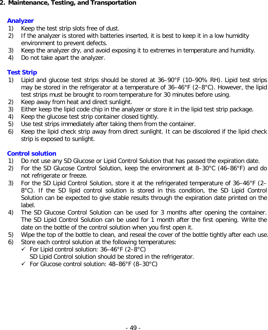   2. Maintenance, Testing, and Transportation   Analyzer 1) Keep the test strip slots free of dust. 2) If the analyzer is stored with batteries inserted, it is best to keep it in a low humidity environment to prevent defects. 3) Keep the analyzer dry, and avoid exposing it to extremes in temperature and humidity. 4) Do not take apart the analyzer.  Test Strip 1) Lipid and glucose test strips should be stored at 36–90°F (10–90% RH). Lipid test strips may be stored in the refrigerator at a temperature of 36–46°F (2–8°C). However, the lipid test strips must be brought to room temperature for 30 minutes before using. 2) Keep away from heat and direct sunlight. 3) Either keep the lipid code chip in the analyzer or store it in the lipid test strip package. 4) Keep the glucose test strip container closed tightly. 5) Use test strips immediately after taking them from the container. 6) Keep the lipid check strip away from direct sunlight. It can be discolored if the lipid check strip is exposed to sunlight.  Control solution 1) Do not use any SD Glucose or Lipid Control Solution that has passed the expiration date. 2) For the SD Glucose Control Solution, keep the environment at 8–30°C (46–86°F) and do not refrigerate or freeze. 3) For the SD Lipid Control Solution, store it at the refrigerated temperature of 36–46°F (2–8°C).  If the SD lipid control solution  is stored  in  this condition,  the  SD Lipid Control Solution can be expected to give stable results through the expiration date printed on the label. 4) The SD Glucose Control Solution can be used for 3 months after opening the container. The SD Lipid Control Solution can be used for 1 month after the first opening. Write the date on the bottle of the control solution when you first open it. 5) Wipe the top of the bottle to clean, and reseal the cover of the bottle tightly after each use. 6) Store each control solution at the following temperatures:  For Lipid control solution: 36–46°F (2–8°C)  SD Lipid Control solution should be stored in the refrigerator.   For Glucose control solution: 48–86°F (8–30°C) - 49 -   