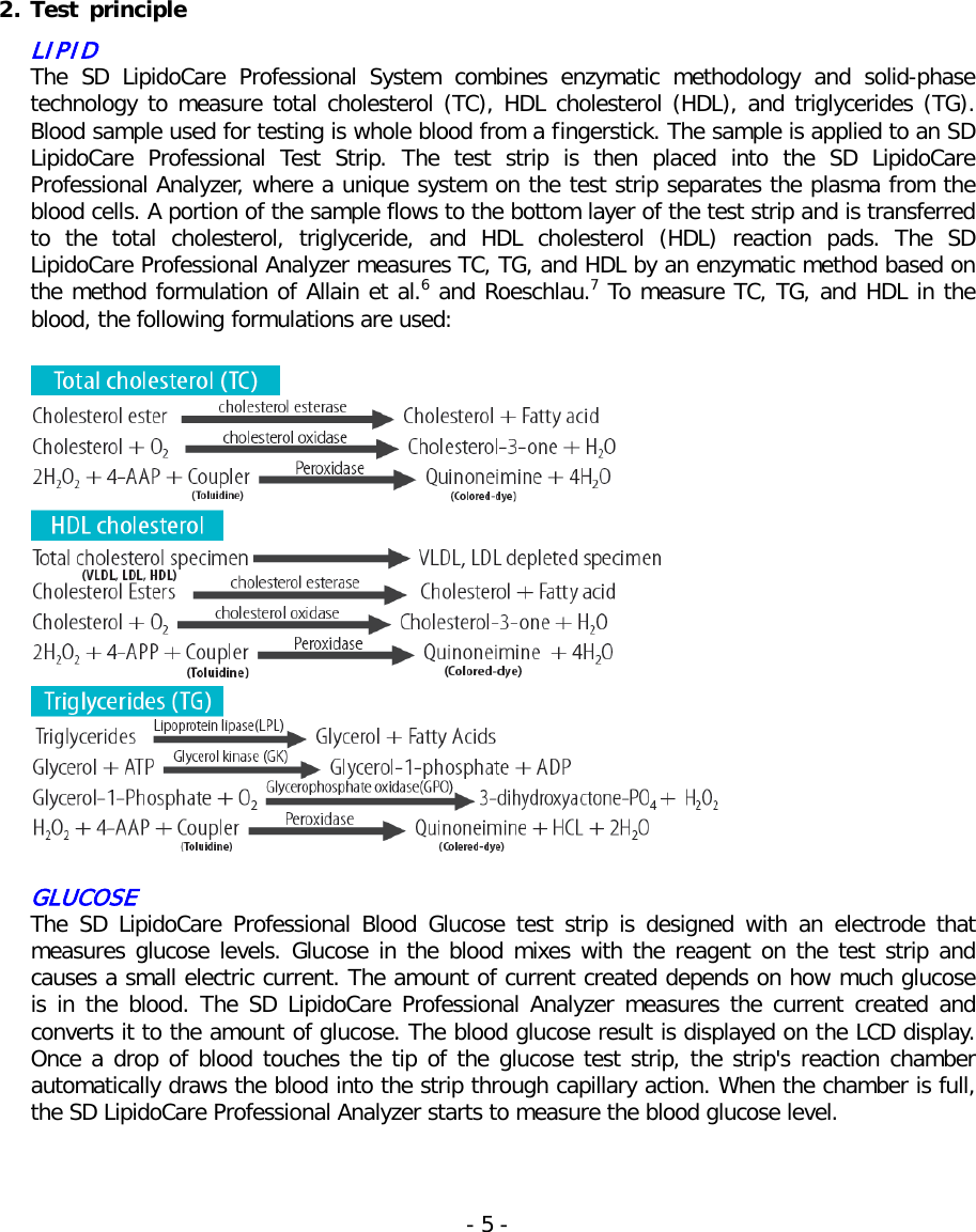   2. Test  principle LIPID The SD LipidoCare Professional System combines enzymatic methodology and solid-phase technology to measure total cholesterol (TC), HDL cholesterol (HDL), and triglycerides (TG). Blood sample used for testing is whole blood from a fingerstick. The sample is applied to an SD LipidoCare  Professional Test Strip. The test strip is then placed into the SD LipidoCare Professional Analyzer, where a unique system on the test strip separates the plasma from the blood cells. A portion of the sample flows to the bottom layer of the test strip and is transferred to  the total cholesterol, triglyceride,  and HDL cholesterol (HDL) reaction pads. The SD LipidoCare Professional Analyzer measures TC, TG, and HDL by an enzymatic method based on the method formulation of Allain et al.6 and Roeschlau.7 To measure TC, TG, and HDL in the blood, the following formulations are used:    GLUCOSE The SD LipidoCare Professional Blood Glucose test strip is designed with an electrode that measures glucose levels. Glucose in the blood mixes with the reagent on the test strip and causes a small electric current. The amount of current created depends on how much glucose is in the blood. The SD LipidoCare Professional Analyzer measures the current created and converts it to the amount of glucose. The blood glucose result is displayed on the LCD display. Once a drop of blood touches the tip of the glucose test strip, the strip&apos;s reaction chamber automatically draws the blood into the strip through capillary action. When the chamber is full, the SD LipidoCare Professional Analyzer starts to measure the blood glucose level.   - 5 -   