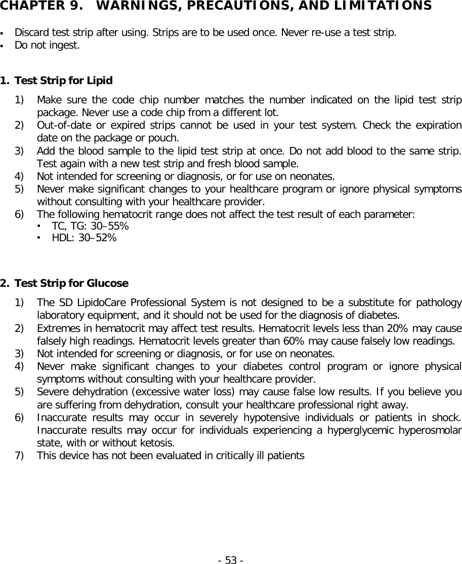    CHAPTER 9.  WARNINGS, PRECAUTIONS, AND LIMITATIONS  • Discard test strip after using. Strips are to be used once. Never re-use a test strip. • Do not ingest.   1. Test Strip for Lipid 1) Make sure the code chip number matches  the number indicated on the lipid test strip package. Never use a code chip from a different lot. 2) Out-of-date or expired strips cannot be used in your test system. Check the expiration date on the package or pouch. 3) Add the blood sample to the lipid test strip at once. Do not add blood to the same strip. Test again with a new test strip and fresh blood sample. 4) Not intended for screening or diagnosis, or for use on neonates. 5) Never make significant changes to your healthcare program or ignore physical symptoms without consulting with your healthcare provider. 6) The following hematocrit range does not affect the test result of each parameter: • TC, TG: 30–55% • HDL: 30–52%    2. Test Strip for Glucose 1) The SD LipidoCare Professional System is not designed to be a substitute for pathology laboratory equipment, and it should not be used for the diagnosis of diabetes. 2) Extremes in hematocrit may affect test results. Hematocrit levels less than 20% may cause falsely high readings. Hematocrit levels greater than 60% may cause falsely low readings. 3) Not intended for screening or diagnosis, or for use on neonates. 4) Never make significant changes to your diabetes control program or ignore physical symptoms without consulting with your healthcare provider. 5) Severe dehydration (excessive water loss) may cause false low results. If you believe you are suffering from dehydration, consult your healthcare professional right away. 6) Inaccurate results may occur in severely hypotensive individuals or patients in shock. Inaccurate results may occur for individuals experiencing a hyperglycemic hyperosmolar state, with or without ketosis.  7) This device has not been evaluated in critically ill patients - 53 -   